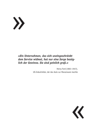 »
«
»Ein Unternehmen, das sich uneingeschränkt
dem Service widmet, hat nur eine Sorge bezüg-
lich der Gewinne. Sie sind peinlich groß.«
Henry Ford (1863–1947),
US-Industrieller, der das Auto zur Massenware machte
 