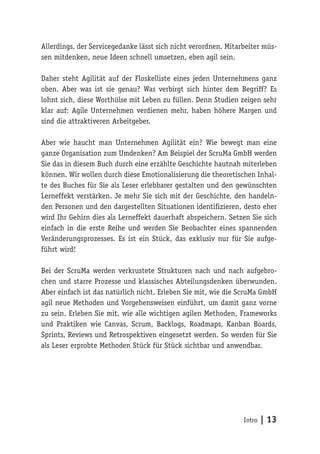 Intro | 13
Allerdings, der Servicegedanke lässt sich nicht verordnen. Mitarbeiter müs-
sen mitdenken, neue Ideen schnell umsetzen, eben agil sein.
Daher steht Agilität auf der Floskelliste eines jeden Unternehmens ganz
oben. Aber was ist sie genau? Was verbirgt sich hinter dem Begriff? Es
lohnt sich, diese Worthülse mit Leben zu füllen. Denn Studien zeigen sehr
klar auf: Agile Unternehmen verdienen mehr, haben höhere Margen und
sind die attraktiveren Arbeitgeber.
Aber wie haucht man Unternehmen Agilität ein? Wie bewegt man eine
ganze Organisation zum Umdenken? Am Beispiel der ScruMa GmbH werden
Sie das in diesem Buch durch eine erzählte Geschichte hautnah miterleben
können. Wir wollen durch diese Emotionalisierung die theoretischen Inhal-
te des Buches für Sie als Leser erlebbarer gestalten und den gewünschten
Lerneffekt verstärken. Je mehr Sie sich mit der Geschichte, den handeln-
den Personen und den dargestellten Situationen identifizieren, desto eher
wird Ihr Gehirn dies als Lerneffekt dauerhaft abspeichern. Setzen Sie sich
einfach in die erste Reihe und werden Sie Beobachter eines spannenden
Veränderungsprozesses. Es ist ein Stück, das exklusiv nur für Sie aufge-
führt wird!
Bei der ScruMa werden verkrustete Strukturen nach und nach aufgebro-
chen und starre Prozesse und klassisches Abteilungsdenken überwunden.
Aber einfach ist das natürlich nicht. Erleben Sie mit, wie die ScruMa GmbH
agil neue Methoden und Vorgehensweisen einführt, um damit ganz vorne
zu sein. Erleben Sie mit, wie alle wichtigen agilen Methoden, Frameworks
und Praktiken wie Canvas, Scrum, Backlogs, Roadmaps, Kanban Boards,
Sprints, Reviews und Retrospektiven eingesetzt werden. So werden für Sie
als Leser erprobte Methoden Stück für Stück sichtbar und anwendbar.
 