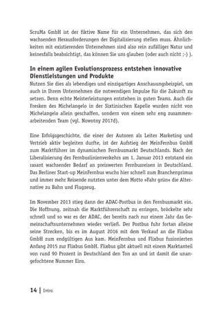 14 | Intro
ScruMa GmbH ist der fiktive Name für ein Unternehmen, das sich den
wachsenden Herausforderungen der Digitalisierung stellen muss. Ähnlich-
keiten mit existierenden Unternehmen sind also rein zufälliger Natur und
keinesfalls beabsichtigt, das können Sie uns glauben (oder auch nicht ;-) ).
In einem agilen Evolutionsprozess entstehen innovative
Dienstleistungen und Produkte
Nutzen Sie dies als lebendiges und einzigartiges Anschauungsbeispiel, um
auch in Ihrem Unternehmen die notwendigen Impulse für die Zukunft zu
setzen. Denn echte Meisterleistungen entstehen in guten Teams. Auch die
Fresken des Michelangelo in der Sixtinischen Kapelle wurden nicht von
Michelangelo allein geschaffen, sondern von einem sehr eng zusammen-
arbeitenden Team (vgl. Nowotny 2017d).
Eine Erfolgsgeschichte, die einer der Autoren als Leiter Marketing und
Vertrieb aktiv begleiten durfte, ist der Aufstieg der MeinFernbus GmbH
zum Marktführer im dynamischen Fernbusmarkt Deutschlands. Nach der
Liberalisierung des Fernbuslinienverkehrs am 1. Januar 2013 entstand ein
rasant wachsender Bedarf an preiswerten Fernbusreisen in Deutschland.
Das Berliner Start-up MeinFernbus wuchs hier schnell zum Branchenprimus
und immer mehr Reisende nutzten unter dem Motto »Fahr grün« die Alter-
native zu Bahn und Flugzeug.
Im November 2013 stieg dann der ADAC-Postbus in den Fernbusmarkt ein.
Die Hoffnung, zeitnah die Marktführerschaft zu erringen, bröckelte sehr
schnell und so war es der ADAC, der bereits nach nur einem Jahr das Ge-
meinschaftsunternehmen wieder verließ. Der Postbus fuhr fortan alleine
seine Strecken, bis es im August 2016 mit dem Verkauf an die Flixbus
GmbH zum endgültigen Aus kam. MeinFernbus und Flixbus fusionierten
Anfang 2015 zur Flixbus GmbH. Flixbus gibt aktuell mit einem Marktanteil
von rund 90 Prozent in Deutschland den Ton an und ist damit die unan-
gefochtene Nummer Eins.
 