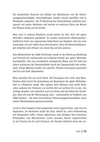 Intro | 15
Ein wesentlicher Baustein des Erfolgs von MeinFernbus war die Umset-
zungsgeschwindigkeit. Entscheidungen wurden schnell getroffen und in
Windeseile umgesetzt. Die IT-Abteilung des Unternehmens arbeitete kon-
sequent mit agilen Methoden und brachte im wahrsten Sinne des Wortes
die Themen fertig auf die Straße.
Aber auch in anderen Bereichen wurde bereits im Jahr 2013 mit agilen
Methoden erfolgreich gearbeitet. So wurden Linienstarts abteilungsüber-
greifend in Form von sogenannten Daily Stand-ups begleitet. Das war auch
notwendig, um sich täglich kurz abzustimmen, denn die Rahmenbedingun-
gen änderten sich oftmals von einem Tag auf den anderen.
Zum Markteintritt des ADAC-Postbusses wurde in der Abteilung Marketing
und Vertrieb ein umfassendes Go-to-Market-Projekt mit agilen Methoden
durchgeführt. Das war vornehmlich strategischer Natur und lief trotz der
hohen Auslastung der Teammitglieder durch das Tagesgeschäft sehr erfolg-
reich. Einige Weichen wurden neu gestellt, Themen konsequent priorisiert
und bis zum Ende abgearbeitet.
Bitte verstehen Sie uns nicht falsch. Wir behaupten hier nicht, dass Mein-
Fernbus allein durch die Anwendung von Bausteinen der agilen Methoden-
welt so erfolgreich wurde. Hier spielen viele Faktoren eine große Rolle,
unter anderem der Umstand, zur rechten Zeit am rechten Ort zu sein, das
richtige Angebot und sicherlich auch ein Stück weit das Glück des Tüchti-
gen. Aber wir sind der Überzeugung, dass – insbesondere im Vergleich zum
ADAC-Postbus – die oben beschriebene Umsetzungsgeschwindigkeit einen
echten Wettbewerbsvorsprung darstellte.
»Luck is what happens when preparation meets opportunity«, sagt man im
Englischen. Im Deutschen lautet der Satz: »Glück ist, wenn Vorbereitung
auf Gelegenheit trifft.« Dieser Aphorismus wird übrigens dem römischen
Philosophen und Naturforscher Lucius Annaeus Seneca zugeschrieben
(4 vor Christus bis 65 nach Christus), der hiermit vielleicht einen der ers-
 