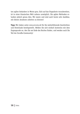 16 | Intro
ten agilen Gedanken in Worte goss. Sich auf das Ungeahnte vorzubereiten,
ist in einer klassischen Welt nahezu unmöglich. Die agilen Methoden er-
lauben jedoch genau dies. Wir waren und sind auch heute sehr dankbar,
mit diesen Ansätzen arbeiten zu können!
Tipp: Wir haben unter www.scruma.de für Sie weiterführende Geschichten
und Downloads bereitgestellt. Melden Sie sich einfach kostenlos mit dem
Zugangscode an, den Sie am Ende des Buches finden, und werden auch Sie
Teil der ScruMa-Community!
 