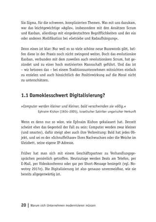 20 | Warum sich Unternehmen modernisieren müssen
Six Sigma, für die schweren, komplizierten Themen. Was mit uns dazukam,
war das leichtgewichtige »Agile«, insbesondere mit den Ansätzen Scrum
und Kanban, allerdings mit eingedeutschten Begrifflichkeiten und der ein
oder anderen Modifikation bei »Getriebe und Radaufhängung«.
Denn eines ist klar: Nur weil es so viele schöne neue Buzzwords gibt, hel-
fen diese in der Praxis noch nicht zwingend weiter. Doch das evolutionäre
Kanban, verbunden mit dem zuweilen auch revolutionären Scrum, hat ge-
zündet und zu einer hoch motivierten Mannschaft geführt. Und das ist
– wir betonen das – bei einem Traditionsunternehmen mitnichten einfach
zu erzielen und auch hinsichtlich der Positivwirkung auf die Moral nicht
zu unterschätzen.
1.1	Damoklesschwert Digitalisierung?
»Computer werden kleiner und kleiner, bald verschwinden sie völlig.«
Ephraim Kishon (1924–2005), israelischer Satiriker ungarischer Herkunft
Wenn es denn nur so wäre, wie Ephraim Kishon gekalauert hat. Derzeit
scheint eher das Gegenteil der Fall zu sein: Computer werden zwar kleiner
(und smarter), dafür steigt aber auch ihre Verbreitung: Bald hat jedes Ob-
jekt, und sei es der »Schnuffelhase« Ihres Nachwuchses oder die Weiche im
Gleisbett, seine eigene IP-Adresse.
Früher hat man sich mit einem Geschäftspartner zu Verhandlungsge-
sprächen persönlich getroffen. Heutzutage werden Deals am Telefon, per
E-Mail, per Videokonferenz oder gar per Short-Message besiegelt (vgl. No-
wotny 2017e). Die Digitalisierung ist also genauso unvermeidbar, wie sie
bereits allgegenwärtig ist.
 