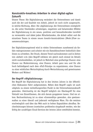 Warum sich Unternehmen modernisieren müssen | 21
Konstruktiv-kreatives Arbeiten in einer digital-agilen
Zukunft
Unsere These: Die Digitalisierung verändert die Unternehmen und damit
auch die Art und Qualität von Arbeit, jedoch ist noch nicht ausgemacht,
in welche Richtung. Aber: Die »Agilisierung« der Unternehmen ermöglicht
es, die unter Umständen schwierigen, negativen und belastenden Effekte
der Digitalisierung in ein neues, positives und herausforderndes Lernfeld
zu verwandeln und dabei jeden Mitarbeitenden, die Arbeit selbst und die
einzelnen Teams in einem neuen kreativ-konstruktiven (Work-)Flow zu-
sammenzubringen.
Der Digitalisierungstrend wird in vielen Unternehmen zunehmend als Ge-
fahr wahrgenommen und scheint wie ein Damoklesschwert bedrohlich über
ihnen zu schweben. Der Druck, diesem Trend nachzukommen und in Zeiten
von »Arbeit 4.0« (den Begriff erklären wir gleich noch einmal im Detail)
nicht zurückzubleiben, ist jedoch in Wahrheit eine großartige Chance: eine
Chance zur Modernisierung, eine Chance, Arbeit ganz neu und für alle
hoch befriedigend nach dem »Pull-Prinzip« zu organisieren, eine Chance
zu einer wirklichen Wertschöpfung durch Wertschätzung und gemeinsames
Werken und Wirken!
Der Begriff »Digitalisierung«
Der Begriff der Digitalisierung hat in den letzten Jahren in der öffentli-
chen Diskussion Fahrt aufgenommen. Neben dem Begriff »agil« ist auch
»digital« zu einem verheißungsvollen Punkt in der Unternehmenszukunft
geworden. Gleichzeitig ist der Begriff lediglich ein Oberbegriff für eine
Vielzahl von Einzelthemen, die sich darum gruppieren lassen. Und vor al-
lem: Rechnerleistung ist zu einer »Commodity« geworden, also gewisser-
maßen zu einer überall und jederzeit verfügbaren Ware. Für die meisten
erschwinglich und über das Web auch in hohen Kapazitäten abrufbar. Re-
chenleistungen können inzwischen problemlos eingekauft werden, wie der
Erfolg der unzähligen Cloud-Services der letzten Jahre zweifelsfrei beweist.
 