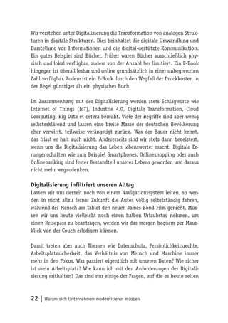 22 | Warum sich Unternehmen modernisieren müssen
Wir verstehen unter Digitalisierung die Transformation von analogen Struk-
turen in digitale Strukturen. Dies beinhaltet die digitale Umwandlung und
Darstellung von Informationen und die digital-gestützte Kommunikation.
Ein gutes Beispiel sind Bücher. Früher waren Bücher ausschließlich phy-
sisch und lokal verfügbar, zudem von der Anzahl her limitiert. Ein E-Book
hingegen ist überall lesbar und online grundsätzlich in einer unbegrenzten
Zahl verfügbar. Zudem ist ein E-Book durch den Wegfall der Druckkosten in
der Regel günstiger als ein physisches Buch.
Im Zusammenhang mit der Digitalisierung werden stets Schlagworte wie
Internet of Things (IoT), Industrie 4.0, Digitale Transformation, Cloud
Computing, Big Data et cetera bemüht. Viele der Begriffe sind aber wenig
selbsterklärend und lassen eine breite Masse der deutschen Bevölkerung
eher verwirrt, teilweise verängstigt zurück. Was der Bauer nicht kennt,
das frisst er halt auch nicht. Andererseits sind wir stets dann begeistert,
wenn uns die Digitalisierung das Leben lebenswerter macht. Digitale Er-
rungenschaften wie zum Beispiel Smartphones, Onlineshopping oder auch
Onlinebanking sind fester Bestandteil unseres Lebens geworden und daraus
nicht mehr wegzudenken.
Digitalisierung infiltriert unseren Alltag
Lassen wir uns derzeit noch von einem Navigationssystem leiten, so wer-
den in nicht allzu ferner Zukunft die Autos völlig selbstständig fahren,
während der Mensch am Tablet den neuen James-Bond-Film genießt. Müs-
sen wir uns heute vielleicht noch einen halben Urlaubstag nehmen, um
einen Reisepass zu beantragen, werden wir das morgen bequem per Maus-
klick von der Couch erledigen können.
Damit treten aber auch Themen wie Datenschutz, Persönlichkeitsrechte,
Arbeitsplatzsicherheit, das Verhältnis von Mensch und Maschine immer
mehr in den Fokus. Was passiert eigentlich mit unseren Daten? Wie sicher
ist mein Arbeitsplatz? Wie kann ich mit den Anforderungen der Digitali-
sierung mithalten? Das sind nur einige der Fragen, auf die es heute selten
 