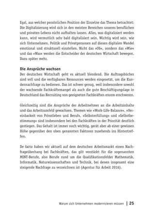Warum sich Unternehmen modernisieren müssen | 25
Egal, aus welcher persönlichen Position der Einzelne das Thema betrachtet:
Die Digitalisierung wird sich in den meisten Bereichen unseres beruflichen
und privaten Lebens nicht aufhalten lassen. Alles, was digitalisiert werden
kann, wird vermutlich sehr bald digitalisiert sein. Wichtig wird sein, wie
sich Unternehmen, Politik und Privatpersonen auf diesen digitalen Wandel
emotional und strukturell einstellen. Nicht das »Ob«, sondern das »Wie«
und das »Was« werden die Entscheider der deutschen Wirtschaft bewegen.
Dazu später mehr.
Die Ansprüche wachsen
Der deutschen Wirtschaft geht es aktuell blendend. Die Auftragsbücher
sind voll und die verfügbaren Ressourcen werden eingesetzt, um die Kun-
dennachfrage zu bedienen. Das ist schwer genug, weil insbesondere sowohl
der wachsende Fachkräftemangel als auch die gute Beschäftigungslage in
Deutschland das Recruiting von geeigneten Fachkräften enorm erschweren.
Gleichzeitig sind die Ansprüche der Arbeitnehmer an die Arbeitsinhalte
und das Arbeitsumfeld gewachsen. Themen wie »Work-Life-Balance«, »Ver-
einbarkeit von Privatleben und Beruf«, »Selbsterfüllung« und »Selbstbe-
stimmung« sind insbesondere bei den Fachkräften in der Priorität deutlich
gestiegen. Das Gehalt ist immer noch wichtig, gerät aber ab einer gewissen
Höhe gegenüber den oben genannten Faktoren zusehends ins Hintertref-
fen.
De facto haben wir aktuell auf dem deutschen Arbeitsmarkt einen Nach-
frageüberhang bei Fachkräften, das gilt verstärkt für die sogenannten
MINT-Berufe, also Berufe rund um die Qualifikationsfelder Mathematik,
Informatik, Naturwissenschaften und Technik, bei denen insgesamt eine
steigende Nachfrage zu verzeichnen ist (Agentur für Arbeit 2016).
 