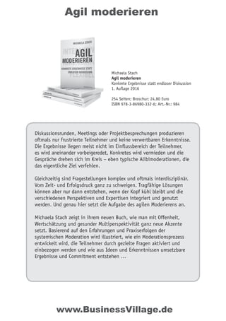 Agil moderieren
Diskussionsrunden, Meetings oder Projektbesprechungen produzieren
oftmals nur frustrierte Teilnehmer und keine verwertbaren Erkenntnisse.
Die Ergebnisse liegen meist nicht im Einﬂussbereich der Teilnehmer,
es wird aneinander vorbeigeredet, Konkretes wird vermieden und die
Gespräche drehen sich im Kreis – eben typische Alibimoderationen, die
das eigentliche Ziel verfehlen.
Gleichzeitig sind Fragestellungen komplex und oftmals interdisziplinär.
Vom Zeit- und Erfolgsdruck ganz zu schweigen. Tragfähige Lösungen
können aber nur dann entstehen, wenn der Kopf kühl bleibt und die
verschiedenen Perspektiven und Expertisen integriert und genutzt
werden. Und genau hier setzt die Aufgabe des agilen Moderierens an.
Michaela Stach zeigt in ihrem neuen Buch, wie man mit Offenheit,
Wertschätzung und gesunder Multiperspektivität ganz neue Akzente
setzt. Basierend auf den Erfahrungen und Praxiserfolgen der
systemischen Moderation wird illustriert, wie ein Moderationsprozess
entwickelt wird, die Teilnehmer durch gezielte Fragen aktiviert und
einbezogen werden und wie aus Ideen und Erkenntnissen umsetzbare
Ergebnisse und Commitment entstehen …
Michaela Stach
Agil moderieren
Konkrete Ergebnisse statt endloser Diskussion
1. Auflage 2016
254 Seiten; Broschur; 24,80 Euro
ISBN 978-3-86980-332-6; Art.-Nr.: 984
www.BusinessVillage.de
 