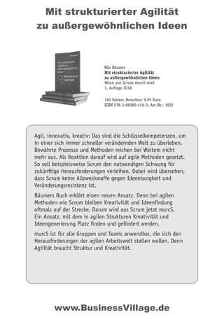 Mit strukturierter Agilität
zu außergewöhnlichen Ideen
Agil, innovativ, kreativ: Das sind die Schlüsselkompetenzen, um
in einer sich immer schneller verändernden Welt zu überleben.
Bewährte Prozesse und Methoden reichen bei Weitem nicht
mehr aus. Als Reaktion darauf wird auf agile Methoden gesetzt.
So soll beispielsweise Scrum den notwendigen Schwung für
zukünftige Herausforderungen verleihen. Dabei wird übersehen,
dass Scrum keine Allzweckwaffe gegen Ideenlosigkeit und
Veränderungsresistenz ist.
Bäumers Buch erklärt einen neuen Ansatz. Denn bei agilen
Methoden wie Scrum bleiben Kreativität und Ideenﬁndung
oftmals auf der Strecke. Darum wird aus Scrum jetzt murcS.
Ein Ansatz, mit dem in agilen Strukturen Kreativität und
Ideengenerierung Platz ﬁnden und gefördert werden.
murcS ist für alle Gruppen und Teams anwendbar, die sich den
Herausforderungen der agilen Arbeitswelt stellen wollen. Denn
Agilität braucht Struktur und Kreativität.
Nils Bäumer
Mit strukturierter Agilität
zu außergewöhnlichen Ideen
Wenn aus Scrum murcS wird
1. Auflage 2018
160 Seiten; Broschur; 9,95 Euro
ISBN 978-3-86980-416-3; Art-Nr.: 1052
www.BusinessVillage.de
 