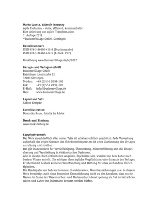 Marko Lasnia, Valentin Nowotny
Agile Evolution – aktiv, effizient, kommunikativ
Eine Anleitung zur agilen Transformation
1. Auflage 2018
© BusinessVillage GmbH, Göttingen
Bestellnummern
ISBN 978-3-86980-411-8 (Druckausgabe)
ISBN 978-3-86980-412-5 (E-Book, PDF)
Direktbezug www.BusinessVillage.de/bl/1037
Bezugs– und Verlagsanschrift
BusinessVillage GmbH
Reinhäuser Landstraße 22
37083 Göttingen
Telefon:	 +49 (0)5 51 20 99-1 00
Fax:	 +49 (0)5 51 20 99-1 05
E–Mail:	info@businessvillage.de
Web:	www.businessvillage.de
Layout und Satz
Sabine Kempke
Coverillustration
Dominika Baum, fotolia by Adobe
Druck und Bindung
www.booksfactory.de
Copyrightvermerk
Das Werk einschließlich aller seiner Teile ist urheberrechtlich geschützt. Jede Verwertung
außerhalb der engen Grenzen des Urheberrechtsgesetzes ist ohne Zustimmung des Verlages
unzulässig und strafbar.
Das gilt insbesondere für Vervielfältigung, Übersetzung, Mikroverfilmung und die Einspei-
cherung und Verarbeitung in elektronischen Systemen.
Alle in diesem Buch enthaltenen Angaben, Ergebnisse usw. wurden von dem Autor nach
bestem Wissen erstellt. Sie erfolgen ohne jegliche Verpflichtung oder Garantie des Verlages.
Er übernimmt deshalb keinerlei Verantwortung und Haftung für etwa vorhandene Unrich-
tigkeiten.
Die Wiedergabe von Gebrauchsnamen, Handelsnamen, Warenbezeichnungen usw. in diesem
Werk berechtigt auch ohne besondere Kennzeichnung nicht zu der Annahme, dass solche
Namen im Sinne der Warenzeichen- und Markenschutz-Gesetzgebung als frei zu betrachten
wären und daher von jedermann benutzt werden dürfen.
 