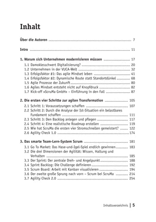 Inhaltsverzeichnis | 5
Inhalt
Über die Autoren ............................................................................ 7
Intro ............................................................................................ 11
1.	Warum sich Unternehmen modernisieren müssen ......................... 17
1.1	Damoklesschwert Digitalisierung?............................................. 20
1.2	Unternehmen in der VUCA-Welt ................................................ 32
1.3	Erfolgsfaktor #1: Das agile Mindset leben .................................. 41
1.4	Erfolgsfaktor #2: Dynamische Route statt Standortdünkel............. 68
1.5	Agile Prozesse der Zukunft....................................................... 80
1.6	Agiles Mindset entsteht nicht auf Knopfdruck............................. 82
1.7	Kick-off »ScruMa GmbH« – Einführung in den Fall ....................... 87
2.	Die ersten vier Schritte zur agilen Transformation ...................... 105
2.1	Schritt 1: Voraussetzungen schaffen ....................................... 107
2.2	Schritt 2: Durch die Analyse der Ist-Situation ein belastbares
Fundament schaffen ............................................................. 111
2.3	Schritt 3: Den Backlog anlegen und pflegen............................. 117
2.4	Schritt 4: Eine realistische Roadmap erstellen .......................... 119
2.5	Wie hat ScruMa die ersten vier Stromschnellen gemeistert? ........ 122
2.6	Agility Check 1.0 ..................................................................174
3.	Das smarte Team-Lern-System Scrum ......................................... 181
3.1	Go To Market: Das Hase-und-Igel-Spiel endlich gewinnen............ 183
3.2	Die drei Dimensionen der Agilität: Wissen, Haltung und
Verhalten ........................................................................... 185
3.3	Der Sprint: Der zentrale Dreh- und Angelpunkt.......................... 188
3.4	Sprint Backlog: Die Challenge definieren.................................. 192
3.5	Scrum Board: Arbeit mit Kanban visualisieren........................... 194
3.6	Der zweite große Sprung nach vorn – Scrum bei ScruMa ............ 214
3.7	Agility Check 2.0 ................................................................. 254
 