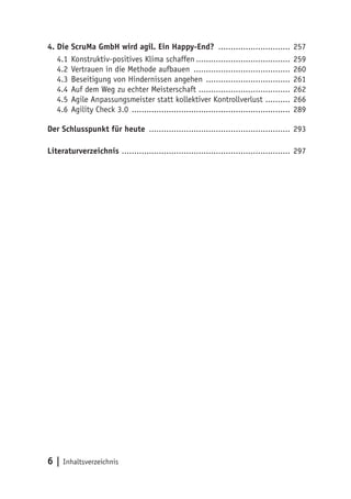 6 | Inhaltsverzeichnis
4.	Die ScruMa GmbH wird agil. Ein Happy-End? .............................. 257
4.1	Konstruktiv-positives Klima schaffen....................................... 259
4.2	Vertrauen in die Methode aufbauen ........................................ 260
4.3	Beseitigung von Hindernissen angehen ................................... 261
4.4	Auf dem Weg zu echter Meisterschaft ..................................... 262
4.5	Agile Anpassungsmeister statt kollektiver Kontrollverlust ........... 266
4.6	Agility Check 3.0 ................................................................. 289
Der Schlusspunkt für heute .......................................................... 293
Literaturverzeichnis ..................................................................... 297
 