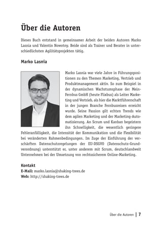 Über die Autoren | 7
Über die Autoren
Dieses Buch entstand in gemeinsamer Arbeit der beiden Autoren Marko
Lasnia und Valentin Nowotny. Beide sind als Trainer und Berater in unter-
schiedlichsten Agilitätsprojekten tätig.
Marko Lasnia
Marko Lasnia war viele Jahre in Führungsposi-
tionen zu den Themen Marketing, Vertrieb und
Produktmanagement aktiv. So zum Beispiel in
der dynamischen Wachstumsphase der Mein-
Fernbus GmbH (heute Flixbus) als Leiter Marke-
ting und Vertrieb, als hier die Marktführerschaft
in der jungen Branche Fernbusreisen erreicht
wurde. Seine Passion gilt echten Trends wie
dem agilen Marketing und der Marketing-Auto-
matisierung. An Scrum und Kanban begeistern
ihn Schnelligkeit, die wesentlich geringere
Fehleranfälligkeit, die Intensität der Kommunikation und die Flexibilität
bei veränderten Rahmenbedingungen. Im Zuge der Einführung der ver-
schärften Datenschutzregelungen der EU-DSGVO (Datenschutz-Grund-
verordnung) unterstützt er, unter anderem mit Scrum, deutschlandweit
Unternehmen bei der Umsetzung von rechtssicherem Online-Marketing.
Kontakt
E-Mail: marko.lasnia@shaking-trees.de
Web: http://shaking-trees.de
 