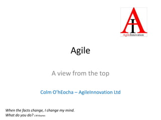 Agile A view from the top Colm O’hEocha – AgileInnovation Ltd When the facts change, I change my mind. What do you do? J.M Keynes 