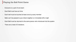 Playing the Ball Point Game
• Everyone is a part of one team
• Each Ball must have air time
• Each ball must be touched at least once by every member
• Balls can’t be passed to your direct neighbor on immediate left or right
• Each Ball must be returned to the same person who introduced into the system
• There are a total of 5 iterations.
 