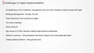 Challenges in Agile Implementation
• Complete Buy-in from customer, management may not come. Company values at odds with Agile.
• Backlogs Management- Too Big, Too old.
• Team Dynamics is not conducive to Agile.
• Too many meetings.
• Person-Role fit.
• Ego issues (I Vs We)- Decision making might become problematic
• Attrition is common – Documentation will start to happen and at that agile gets dead.
• Testing related problems – May get less time.
 