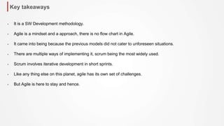 Key takeaways
• It is a SW Development methodology.
• Agile is a mindset and a approach, there is no flow chart in Agile.
• It came into being because the previous models did not cater to unforeseen situations.
• There are multiple ways of implementing it, scrum being the most widely used.
• Scrum involves iterative development in short sprints.
• Like any thing else on this planet, agile has its own set of challenges.
• But Agile is here to stay and hence.
 