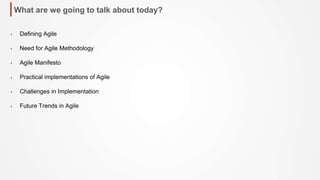 What are we going to talk about today?
• Defining Agile
• Need for Agile Methodology
• Agile Manifesto
• Practical implementations of Agile
• Challenges in Implementation
• Future Trends in Agile
 