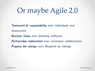 Or maybe Agile 2.0
10/23/2018Footer Text 12
Teamwork & responsibility over Individuals and
Interaction
Business Value over Working software
Partnership elaboration over Customer collaboration
Prepare for change over Respond to Change
 