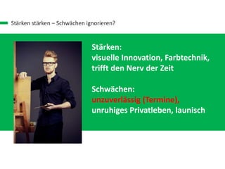Stärken stärken – Schwächen ignorieren?
Stärken:
visuelle Innovation, Farbtechnik,
trifft den Nerv der Zeit
Schwächen:
unzuverlässig (Termine),
unruhiges Privatleben, launisch
 