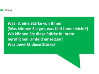 Übung
Was ist eine Stärke von Ihnen
(Was können Sie gut, was fällt Ihnen leicht?)
Wo können Sie diese Stärke in Ihrem
beruflichen Umfeld einsetzen?
Was bewirkt diese Stärke?
 