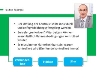 Positive Kontrolle
• Der Umfang der Kontrolle sollte individuell
und reifegradabhängig festgelegt werden
• Bei sehr „seniorigen“ Mitarbeitern können
ausschließlich Rahmenbedingungen kontrolliert
werden
• Es muss immer klar erkennbar sein, warum
kontrolliert wird (Der Kunde kontrolliert immer)
Verbunden-
heit
Stärken Sinn
 