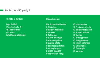 Kontakt und Copyright
© 2016 / Kontakt
Ingo Reidick
Mauritzstraße 4-6
48143 Münster
Germany
info@ingo-reidick.de
Bildnachweise:
Alle Fotos Fotolia.com
© Nadalina
© Robert Kneschke
© picsfive
© Schlierner
© Julien Eichinger
© Antonioguillem
© drubig-photo
© contrastwerkstatt
© stockyimages
© UBER IMAGES
© Production Perig
© pressmaster
© Production Perig
© BillionPhotos.com
© Andrey Kiselev
© Kurhan
© drubig-photo
© fotogestoeber
© Julien Eichinger
© Sinuswelle
© Zentangle
© auremar
 