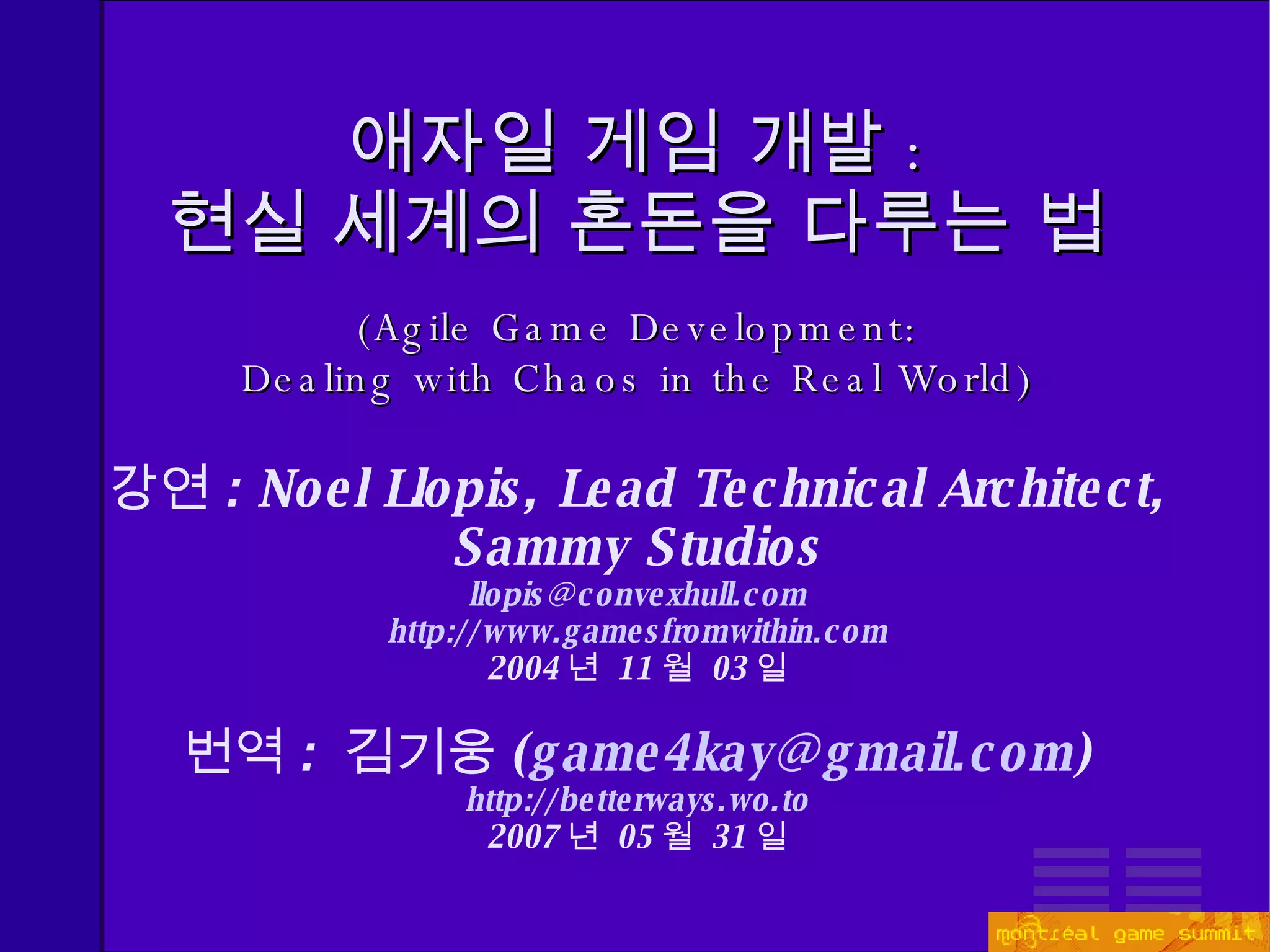 애자일 게임 개발 : 현실 세계의 혼돈을 다루는 법 ( Agile Game Development: Dealing with Chaos in the Real World ) 강연 :  Noel Llopis, Lead Technical Architect, Sammy Studios [email_address] http://www.gamesfromwithin.com 2004 년  11 월  03 일 번역 :  김기웅 ( [email_address] ) http://betterways.wo.to 2007 년  05 월  31 일 
