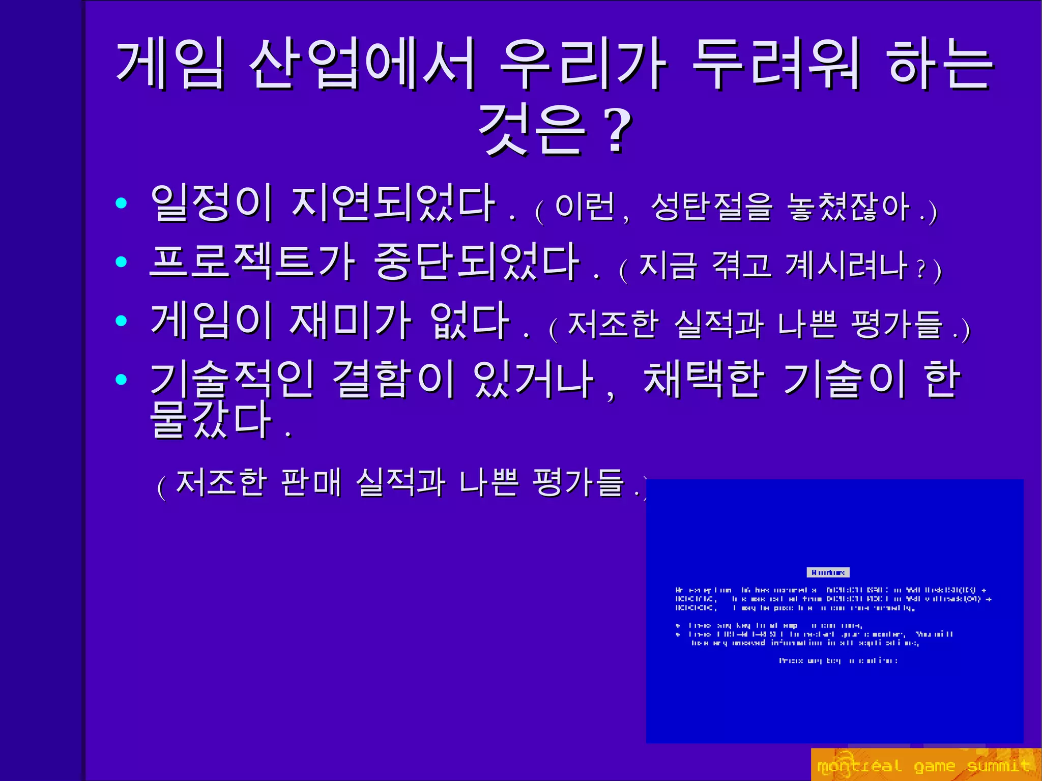 게임 산업에서 우리가 두려워 하는 것은 ? 일정이 지연되었다 .  ( 이런 ,  성탄절을 놓쳤잖아 . ) 프로젝트가 중단되었다 .   ( 지금 겪고 계시려나 ? ) 게임이 재미가 없다 .  ( 저조한 실적과 나쁜 평가들 . ) 기술적인 결함이 있거나 ,  채택한 기술이 한물갔다 . ( 저조한 판매 실적과 나쁜 평가들 . ) 