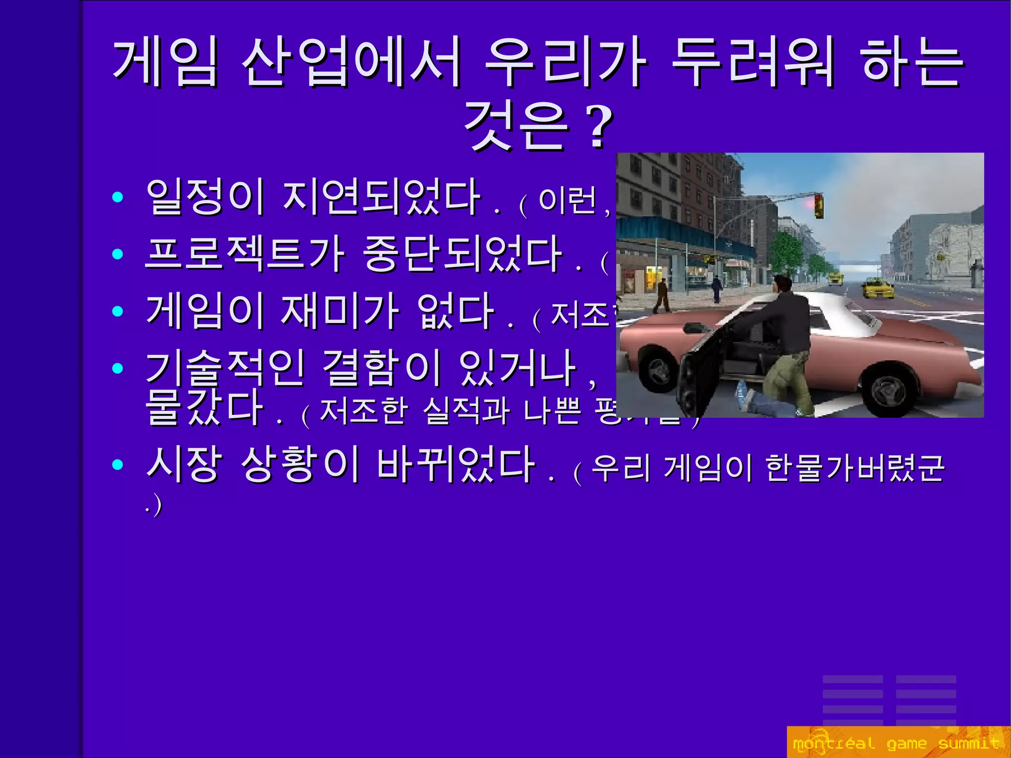 게임 산업에서 우리가 두려워 하는 것은 ? 일정이 지연되었다 .  ( 이런 ,  성탄절을 놓쳤잖아 . ) 프로젝트가 중단되었다 .   ( 지금 겪고 계시려나 ? ) 게임이 재미가 없다 .  ( 저조한 실적과 나쁜 평가들 ) 기술적인 결함이 있거나 ,  채택한 기술이 한물갔다 .  ( 저조한 실적과 나쁜 평가들 ) 시장 상황이 바뀌었다 .  ( 우리 게임이 한물가버렸군 .) 
