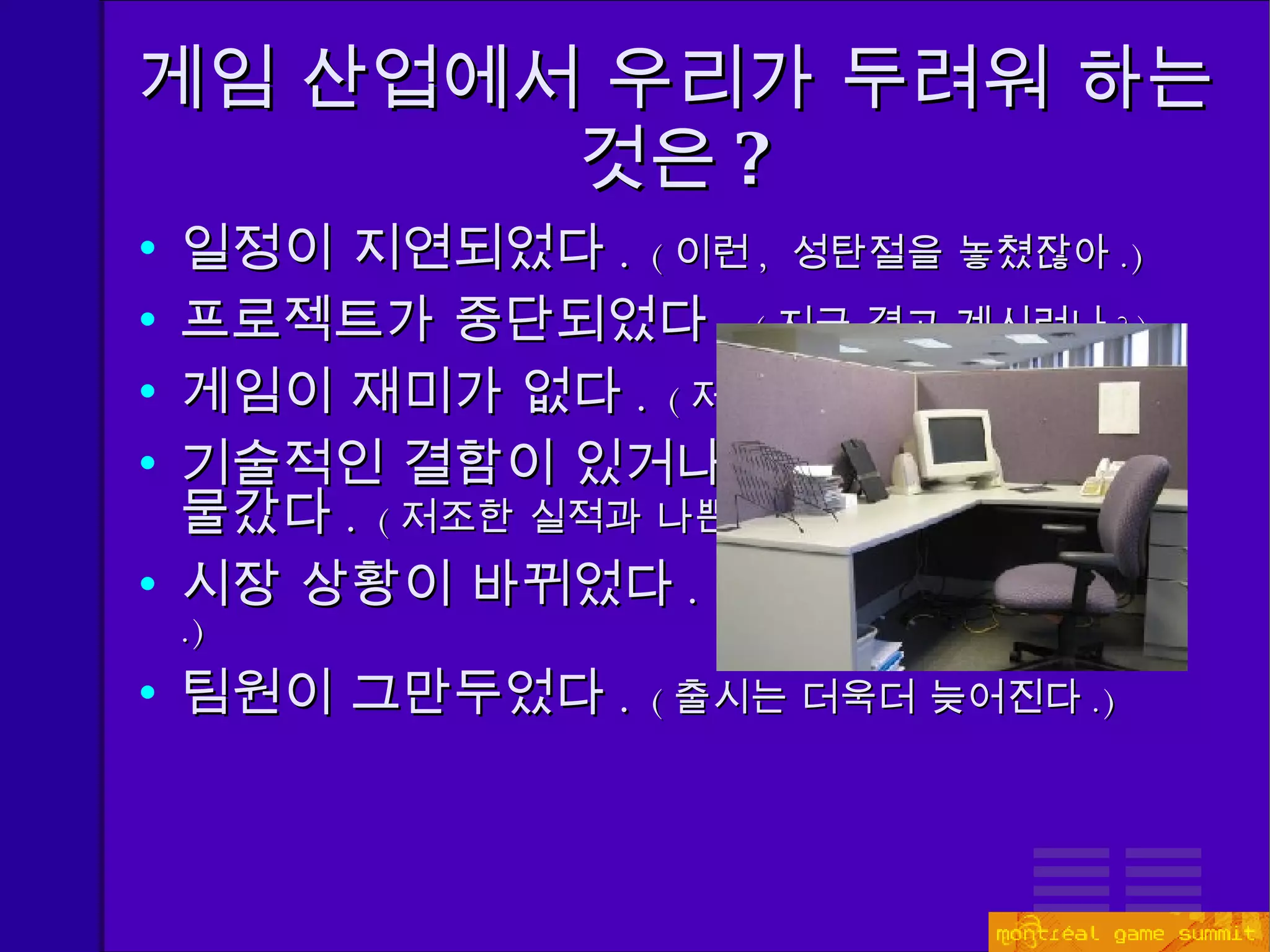 게임 산업에서 우리가 두려워 하는 것은 ? 일정이 지연되었다 .  ( 이런 ,  성탄절을 놓쳤잖아 . ) 프로젝트가 중단되었다 .   ( 지금 겪고 계시려나 ? ) 게임이 재미가 없다 .  ( 저조한 실적과 나쁜 평가들 ) 기술적인 결함이 있거나 ,  채택한 기술이 한물갔다 .  ( 저조한 실적과 나쁜 평가들 ) 시장 상황이 바뀌었다 .  ( 우리 게임이 한물가버렸군 .) 팀원이 그만두었다 .  ( 출시는 더욱더 늦어진다 .) 