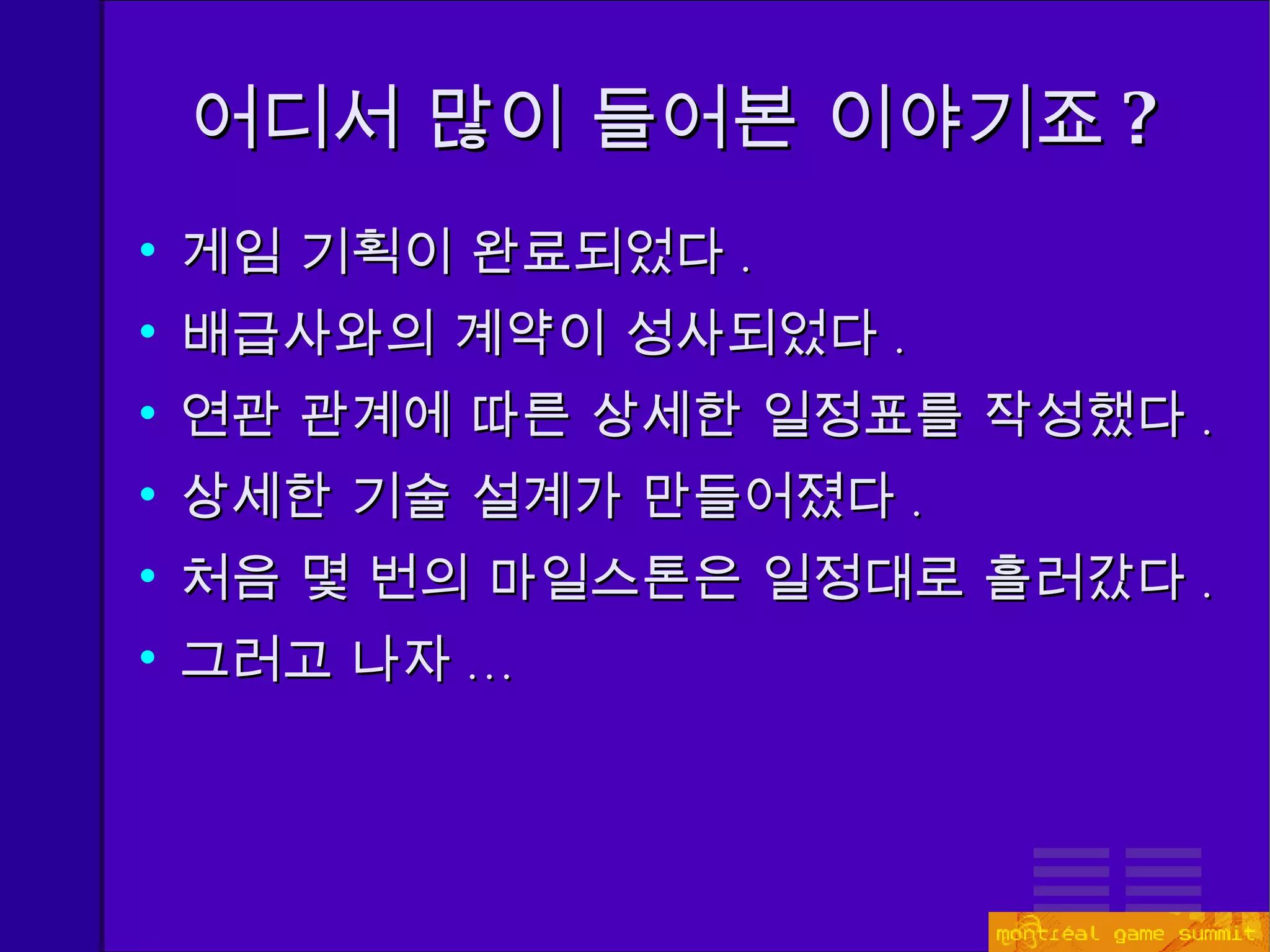 어디서 많이 들어본 이야기죠 ? 게임 기획이 완료되었다 . 배급사와의 계약이 성사되었다 . 연관 관계에 따른 상세한 일정표를 작성했다 . 상세한 기술 설계가 만들어졌다 . 처음 몇 번의 마일스톤은 일정대로 흘러갔다 . 그러고 나자 ... 