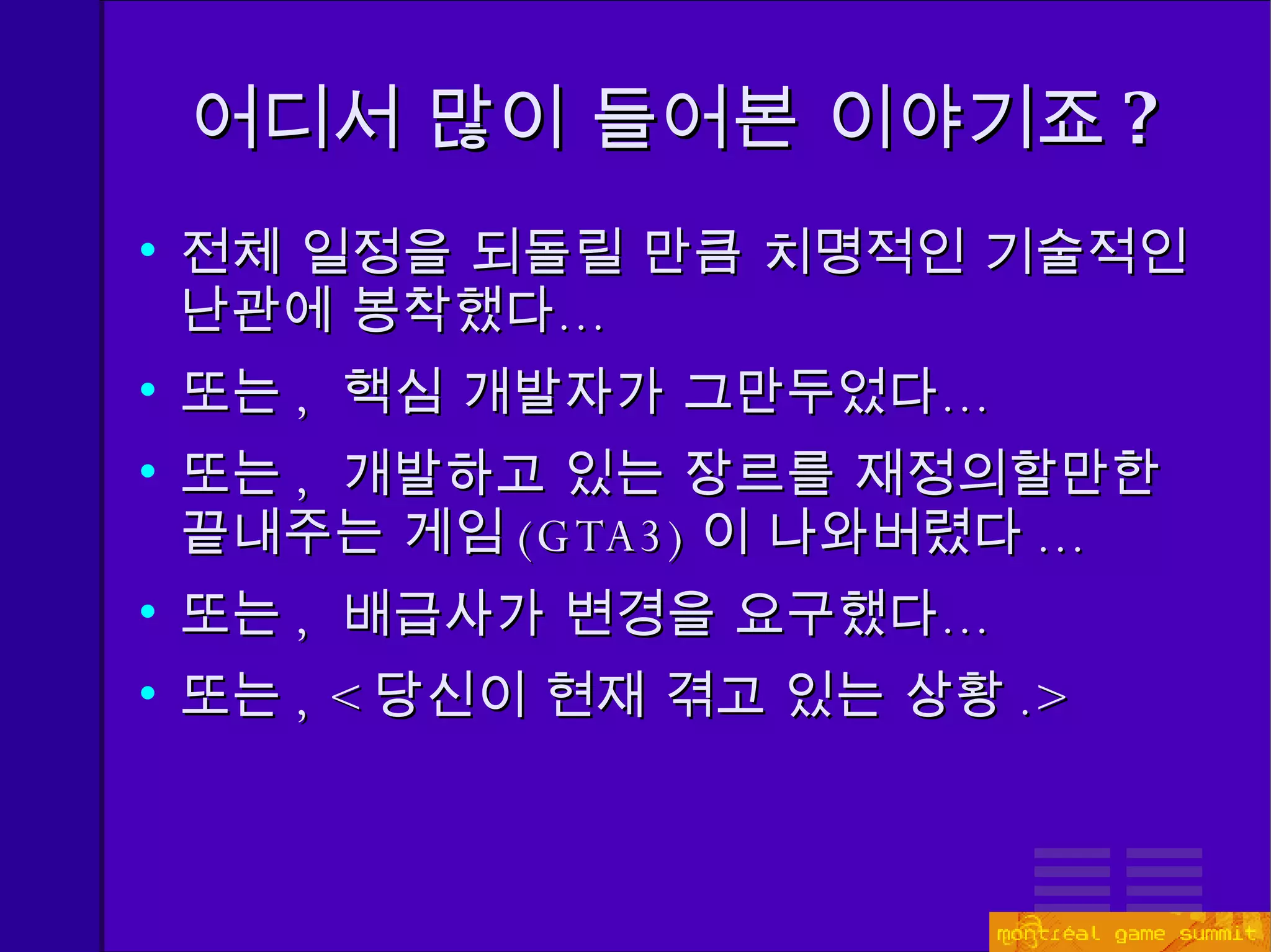 어디서 많이 들어본 이야기죠 ? 전체 일정을 되돌릴 만큼 치명적인 기술적인 난관에 봉착했다… 또는 ,  핵심 개발자가 그만두었다… 또는 ,  개발하고 있는 장르를 재정의할만한 끝내주는 게임 (GTA3) 이 나와버렸다 ... 또는 ,  배급사가 변경을 요구했다… 또는 ,  < 당신이 현재 겪고 있는 상황 .> 
