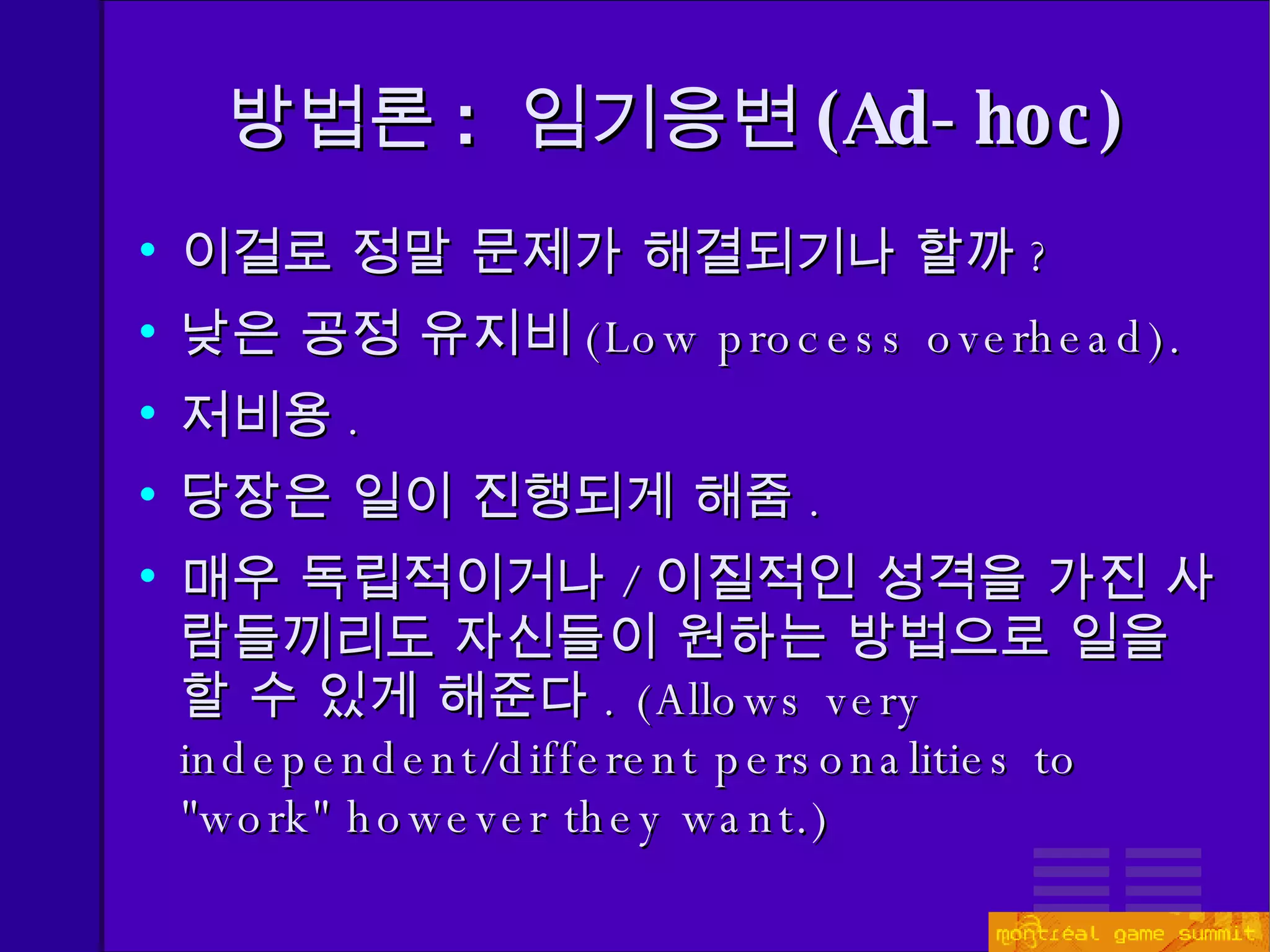 방법론 :  임기응변 ( Ad-hoc) 이걸로 정말 문제가 해결되기나 할까 ? 낮은 공정 유지비 ( Low process overhead). 저비용 . 당장은 일이 진행되게 해줌 . 매우 독립적이거나 / 이질적인 성격을 가진 사람들끼리도 자신들이 원하는 방법으로 일을 할 수 있게 해준다 . ( Allows very independent/different personalities to &quot;work&quot; however they want.) 