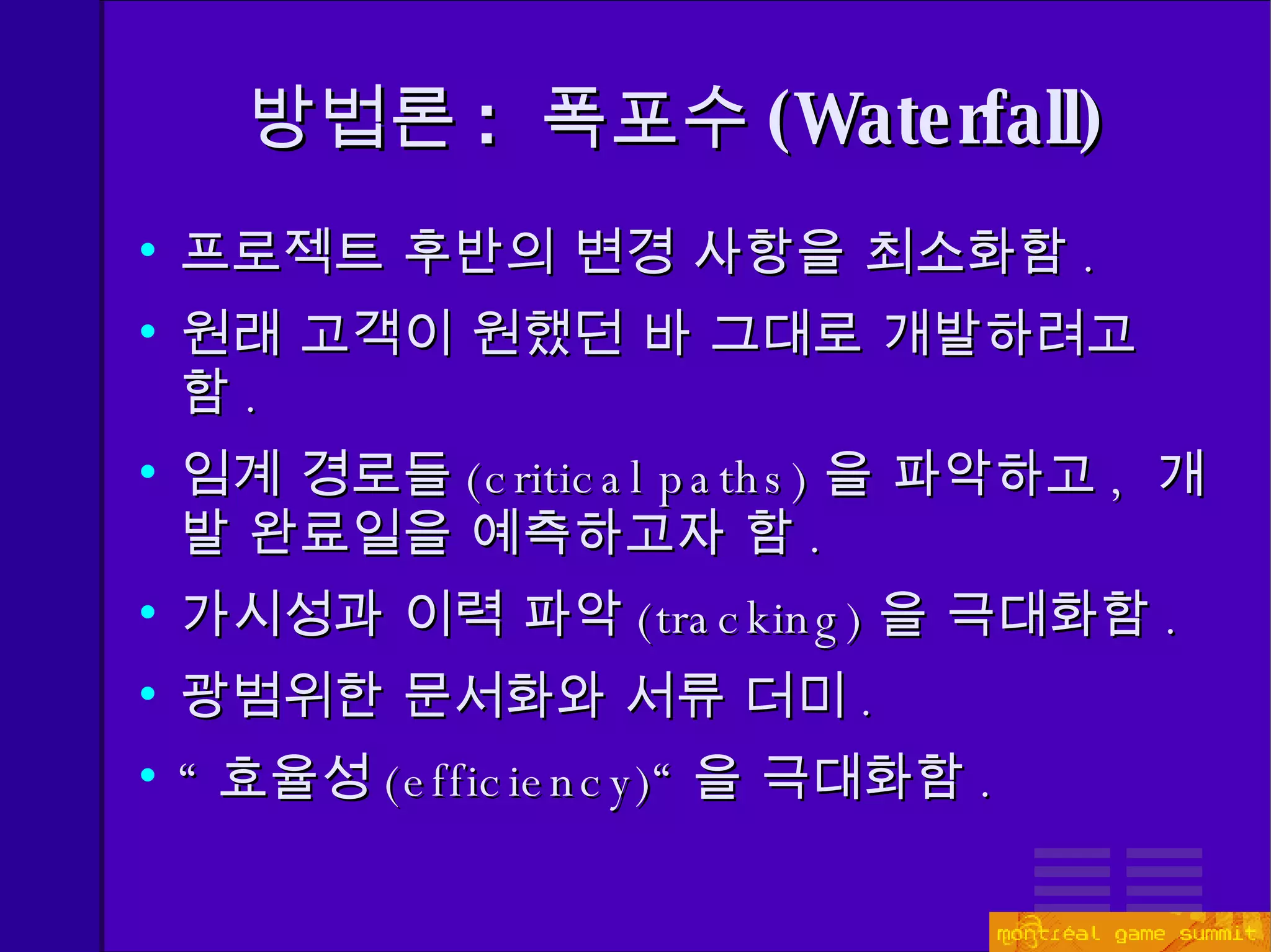 방법론 :  폭포수 ( Waterfall) 프로젝트 후반의 변경 사항을 최소화함 . 원래 고객이 원했던 바 그대로 개발하려고 함 . 임계 경로들 ( critical paths) 을 파악하고 ,  개발 완료일을 예측하고자 함 .  가시성과 이력 파악 ( tracking) 을 극대화함 . 광범위한 문서화와 서류 더미 . “ 효율성 ( efficiency)“ 을 극대화함 . 