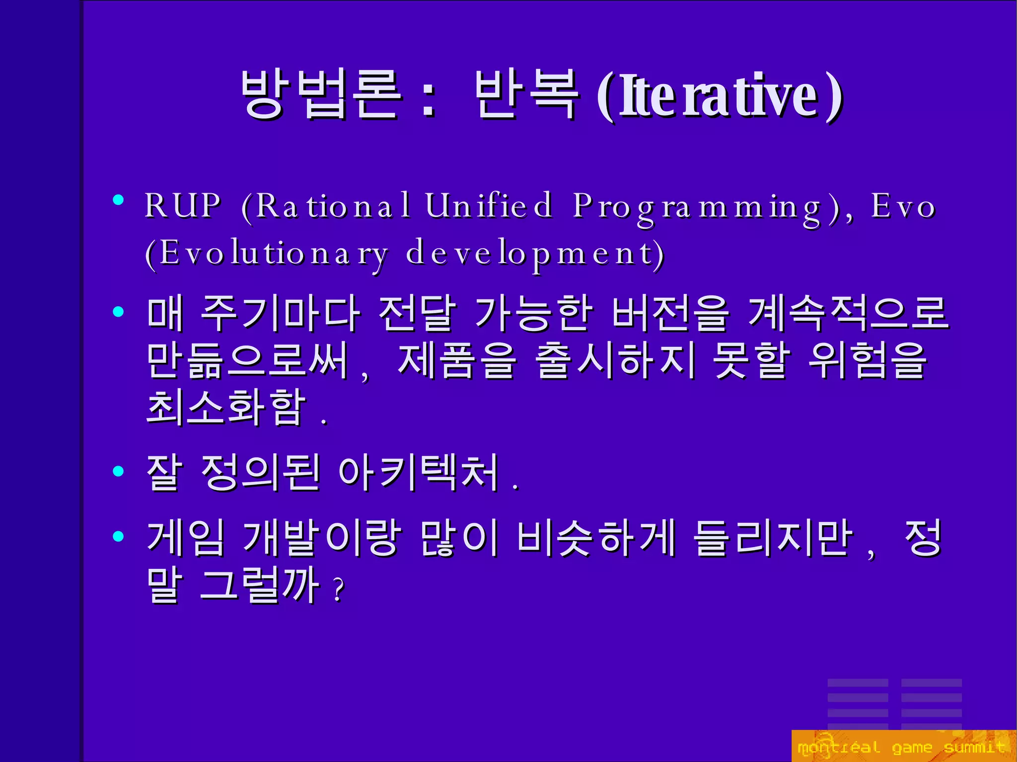 방법론 :  반복 ( Iterative) RUP (Rational Unified Programming), Evo (Evolutionary development) 매 주기마다 전달 가능한 버전을 계속적으로 만듦으로써 ,  제품을 출시하지 못할 위험을 최소화함 . 잘 정의된 아키텍처 . 게임 개발이랑 많이 비슷하게 들리지만 ,  정말 그럴까 ? 