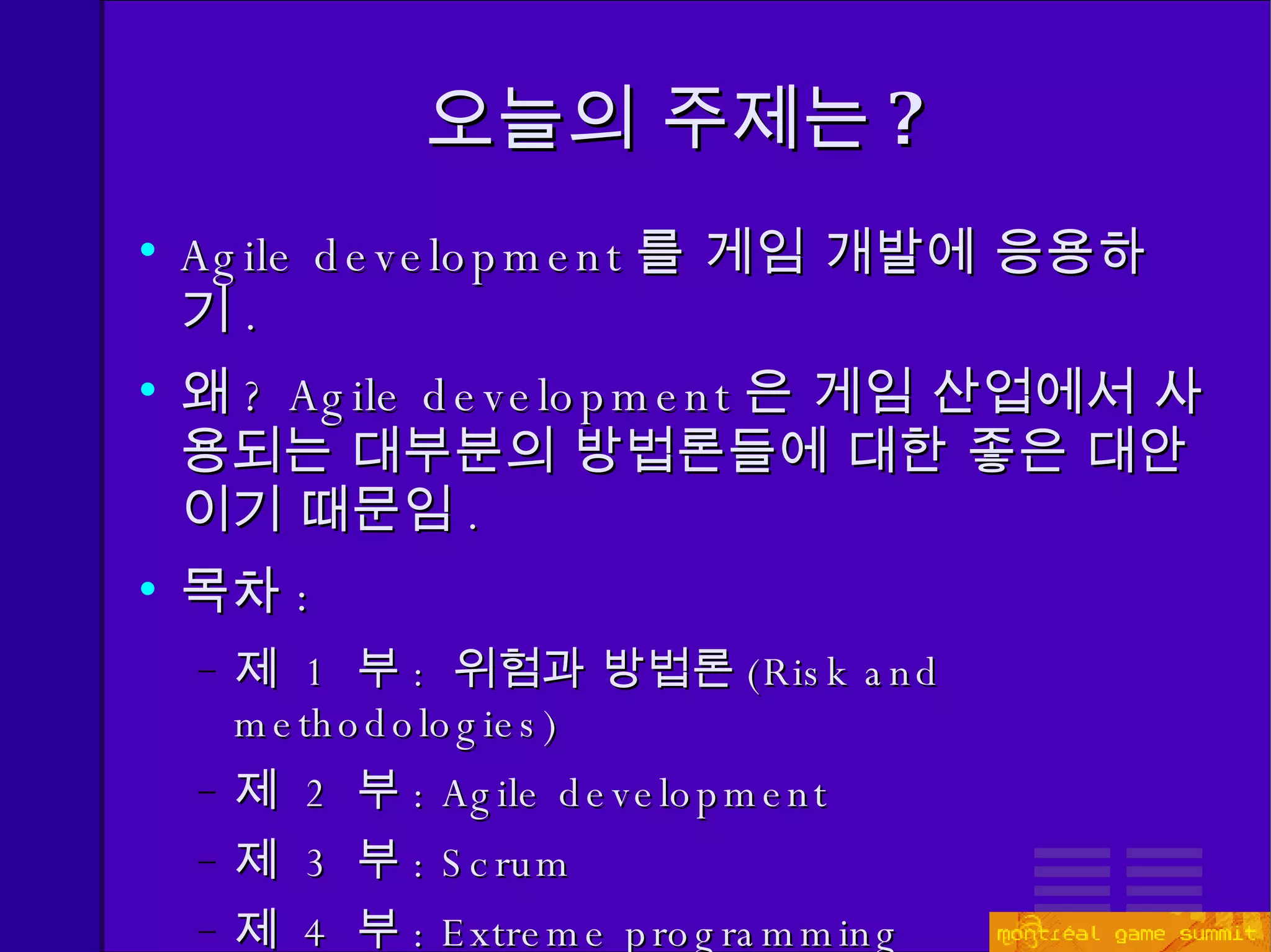 오늘의 주제는 ? Agile development 를 게임 개발에 응용하기 . 왜 ?  Agile development 은 게임 산업에서 사용되는 대부분의 방법론들에 대한 좋은 대안이기 때문임 . 목차 : 제  1  부 :  위험과 방법론 ( Risk and methodologies) 제  2  부 : Agile development 제  3  부 : Scrum 제  4  부 : Extreme programming 