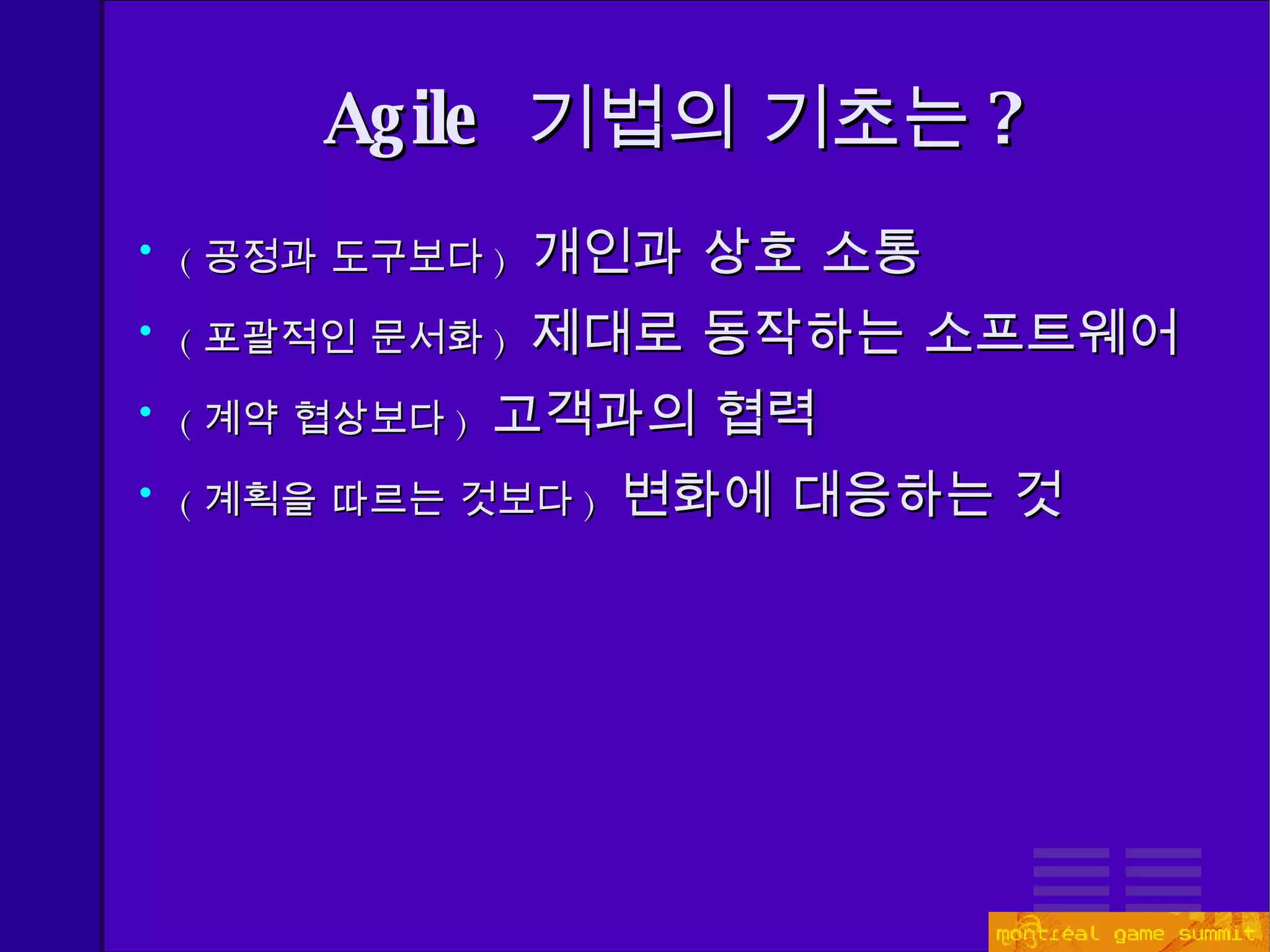 Agile  기법의 기초는 ? ( 공정과 도구보다 )  개인과 상호 소통 ( 포괄적인 문서화 )  제대로 동작하는 소프트웨어 ( 계약 협상보다 )  고객과의 협력 ( 계획을 따르는 것보다 )  변화에 대응하는 것 