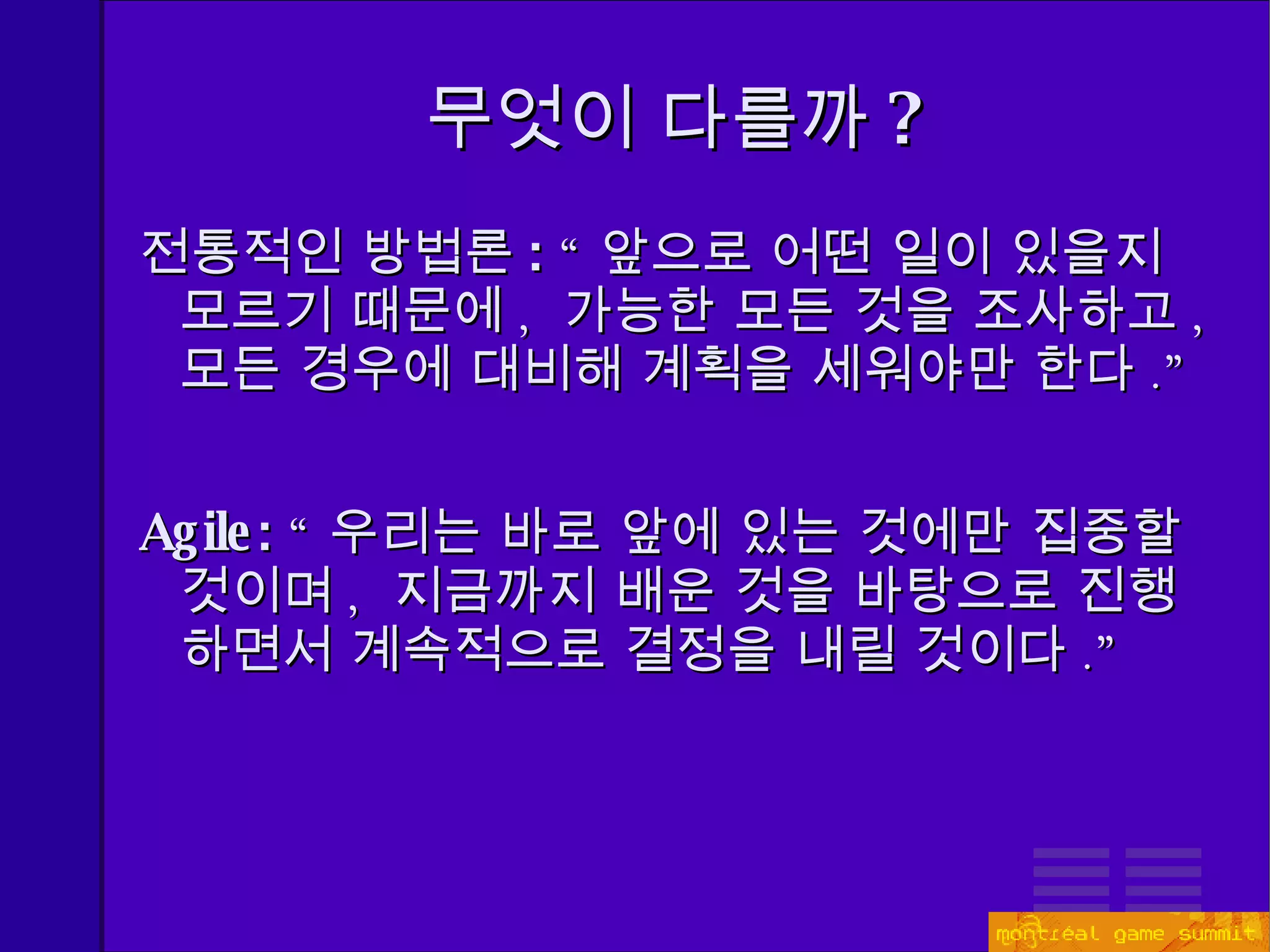 무엇이 다를까 ? 전통적인 방법론 :  “ 앞으로 어떤 일이 있을지 모르기 때문에 ,  가능한 모든 것을 조사하고 ,  모든 경우에 대비해 계획을 세워야만 한다 .” Agile:  “ 우리는 바로 앞에 있는 것에만 집중할 것이며 ,  지금까지 배운 것을 바탕으로 진행하면서 계속적으로 결정을 내릴 것이다 .” 