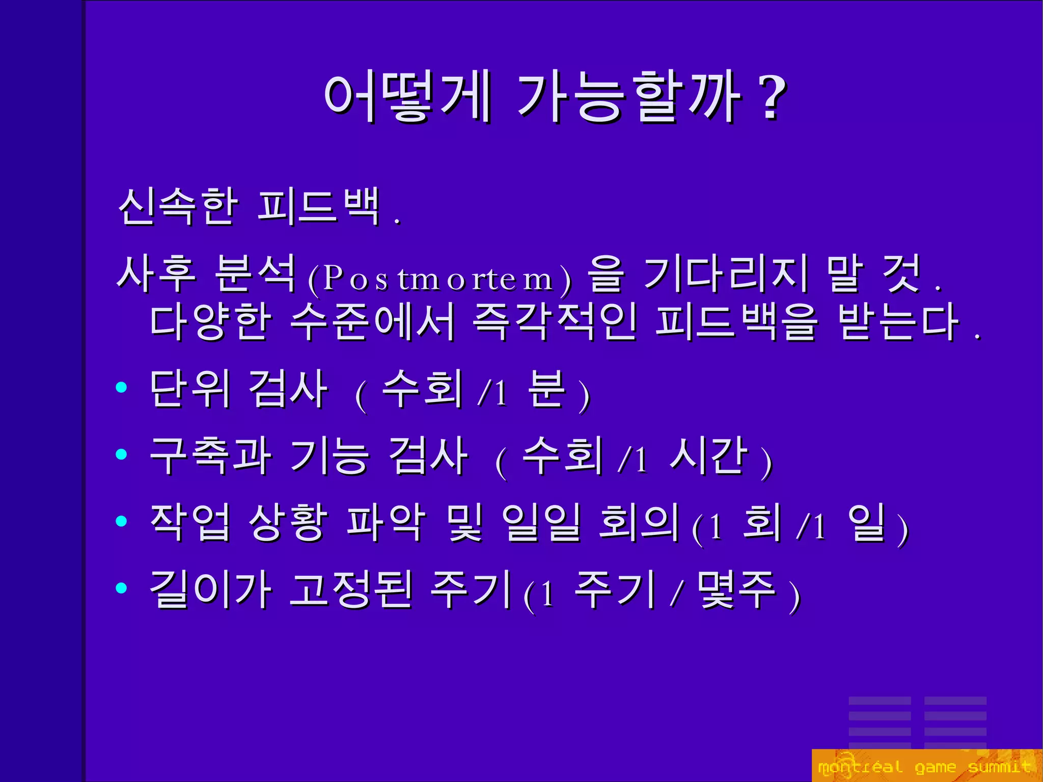 어떻게 가능할까 ? 신속한 피드백 . 사후 분석 (Postmortem) 을 기다리지 말 것 .  다양한 수준에서 즉각적인 피드백을 받는다 . 단위 검사   ( 수회 / 1 분 ) 구축과 기능 검사  ( 수회 /1 시간 ) 작업 상황 파악 및 일일 회의 (1 회 /1 일 ) 길이가 고정된 주기 ( 1 주기 / 몇주 ) 