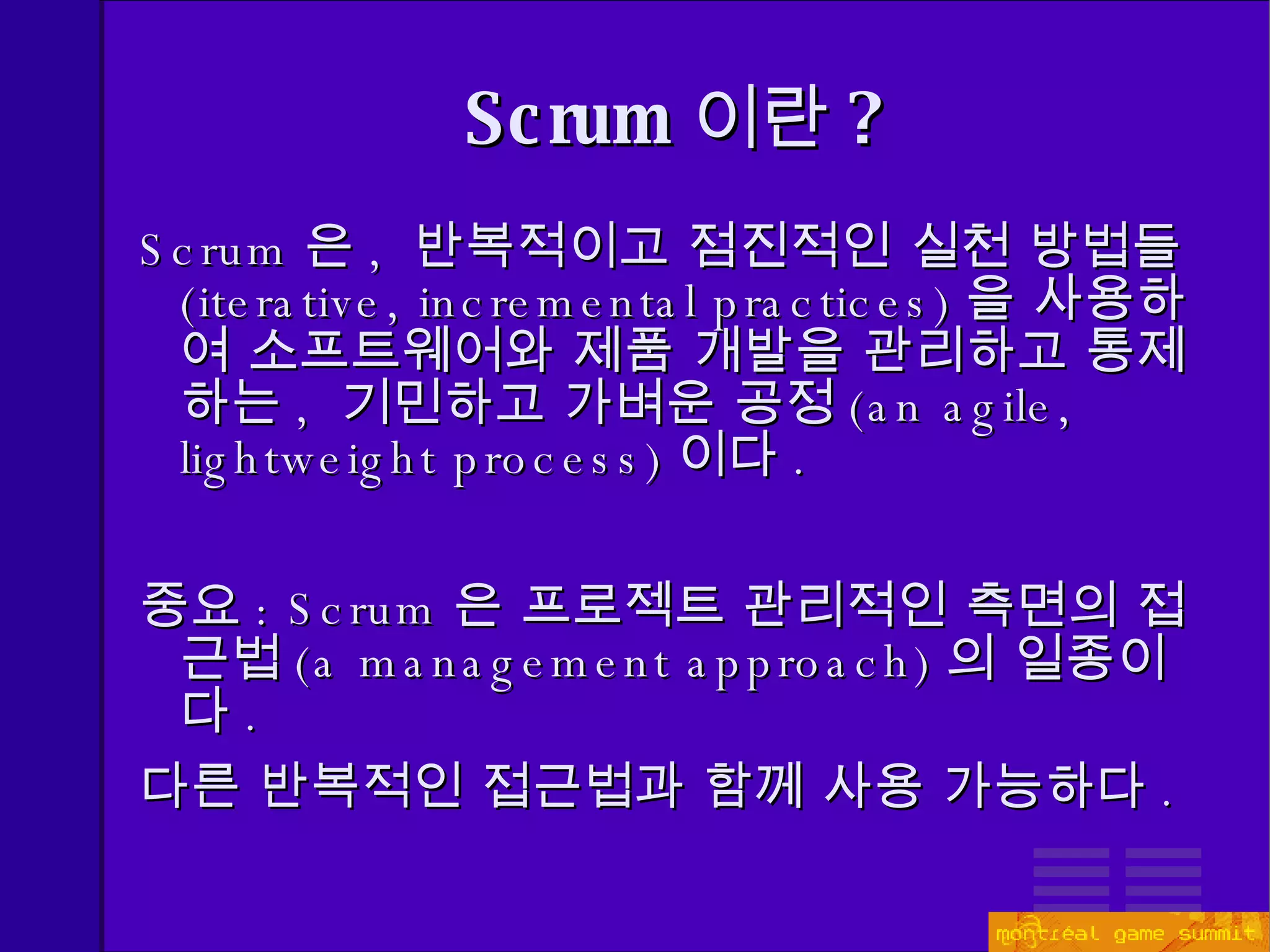 Scrum 이란 ? Scrum 은 ,  반복적이고 점진적인 실천 방법들 ( iterative, incremental practices) 을 사용하여 소프트웨어와 제품 개발을 관리하고 통제하는 ,  기민하고 가벼운   공정 (an agile, lightweight process) 이다 . 중요 : Scrum 은  프로젝트 관리적인 측면 의 접근법 (a management approach) 의 일종이다 . 다른 반복적인 접근법과 함께 사용 가능하다 . 