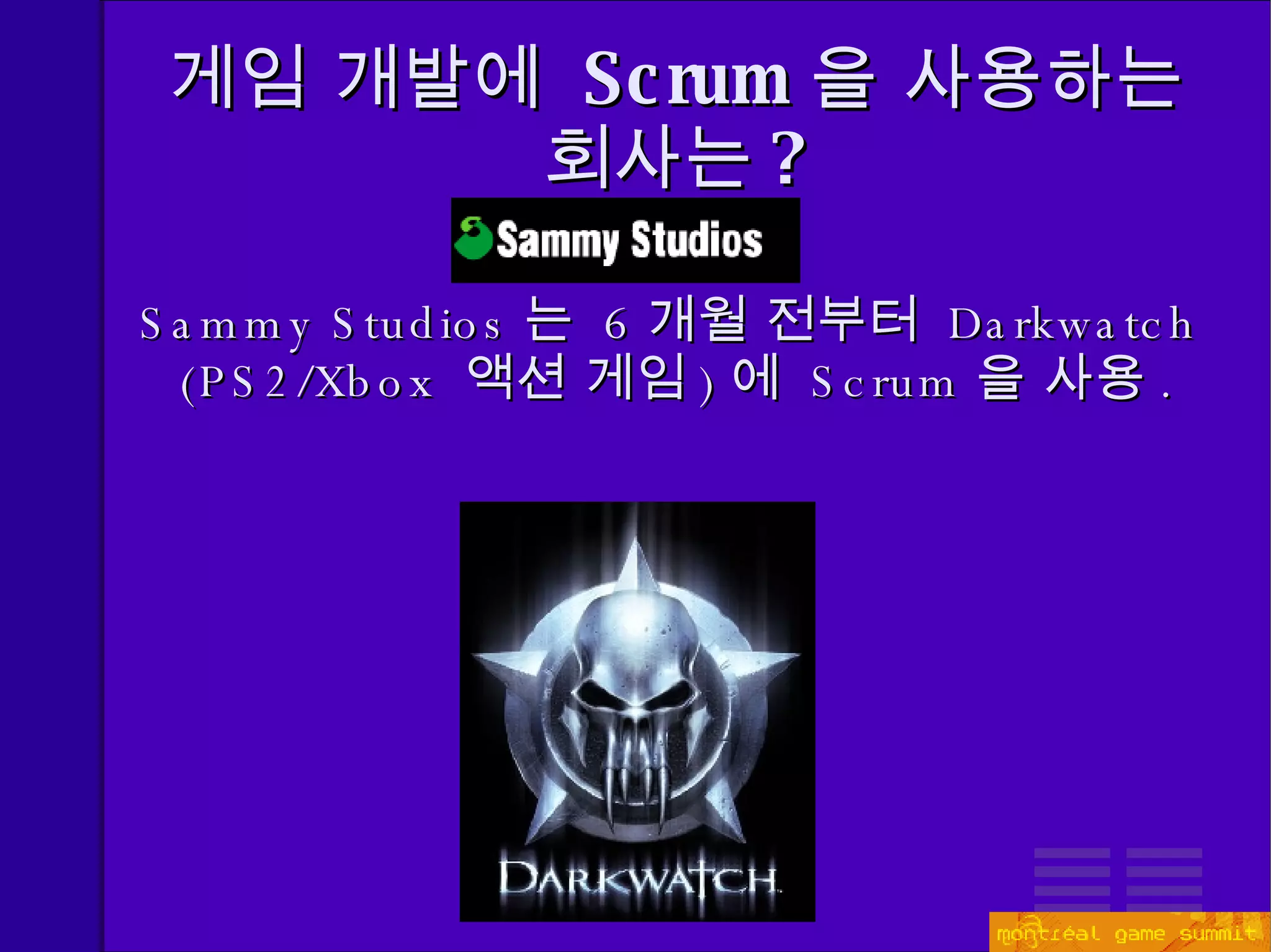 게임 개발에  Scrum 을 사용하는 회사는 ? Sammy Studios 는  6 개월 전부터  Darkwatch (PS2/Xbox  액션 게임 ) 에  Scrum 을 사용 . 