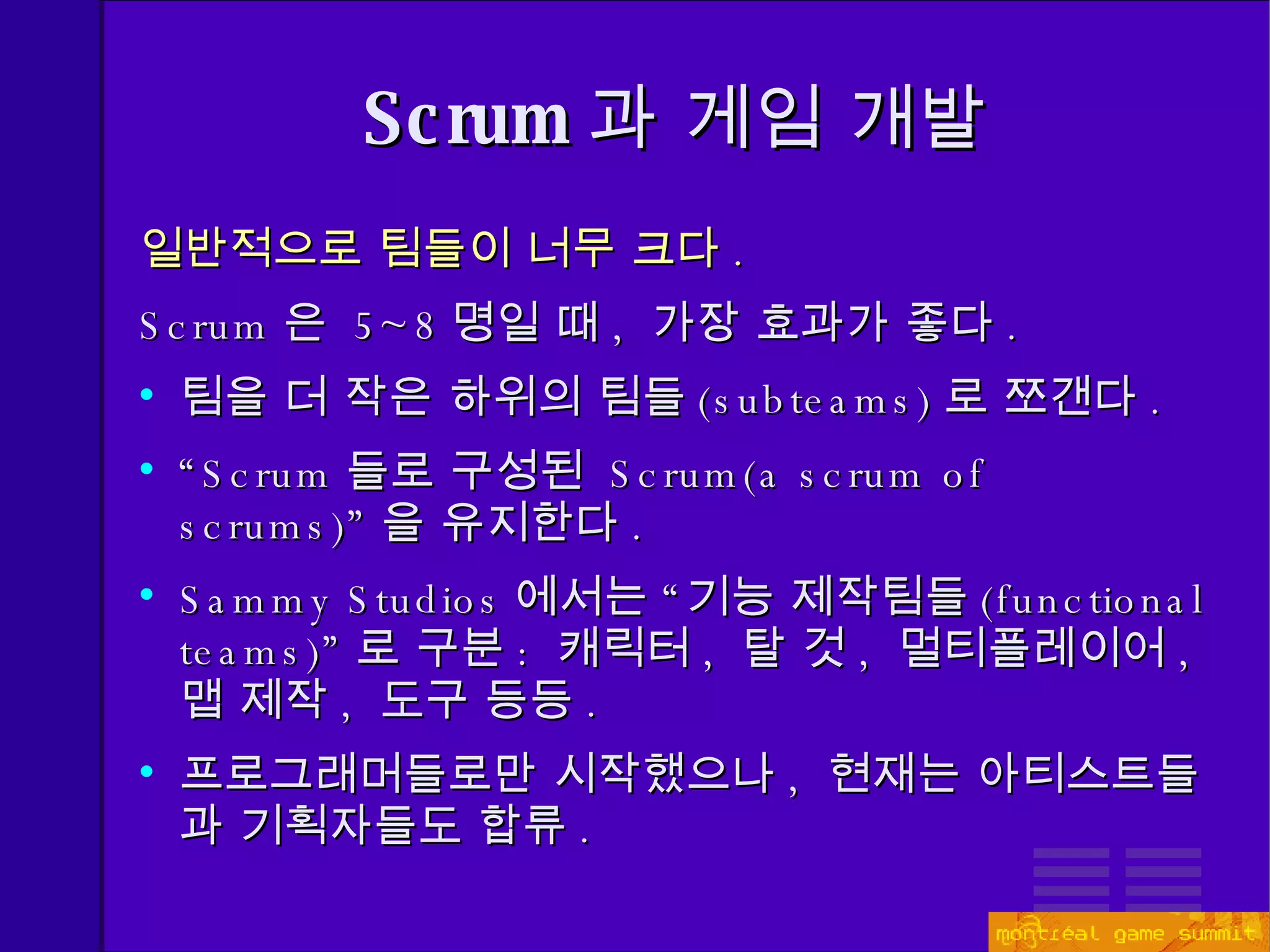 Scrum 과 게임 개발 일반적으로 팀들이 너무 크다 .   Scrum 은  5~8 명일 때 ,  가장 효과가 좋다 .   팀을 더 작은 하위의 팀들 ( subteams) 로 쪼갠다 . “ Scrum 들로 구성된  Scrum(a  scrum of scrums) ” 을 유지한다 . Sammy Studios 에서는 “기능 제작팀들 (functional teams)” 로 구분 :  캐릭터 ,  탈 것 ,  멀티플레이어 ,  맵 제작 ,  도구   등등 . 프로그래머들로만 시작했으나 ,  현재는 아티스트들과 기획자들도 합류 . 