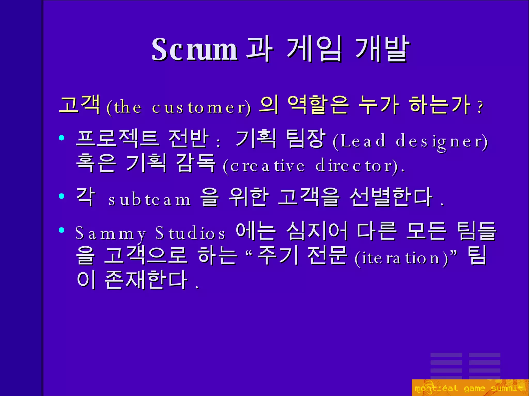 고객 ( the customer) 의 역할은 누가 하는가 ? 프로젝트 전반 :  기획 팀장 ( Lead designer)   혹은 기획 감독 ( creative director). 각  subteam 을 위한 고객을 선별한다 . Sammy Studios 에는 심지어 다른 모든 팀들을 고객으로 하는 “주기 전문 ( iteration)” 팀이 존재한다 . Scrum 과 게임 개발 