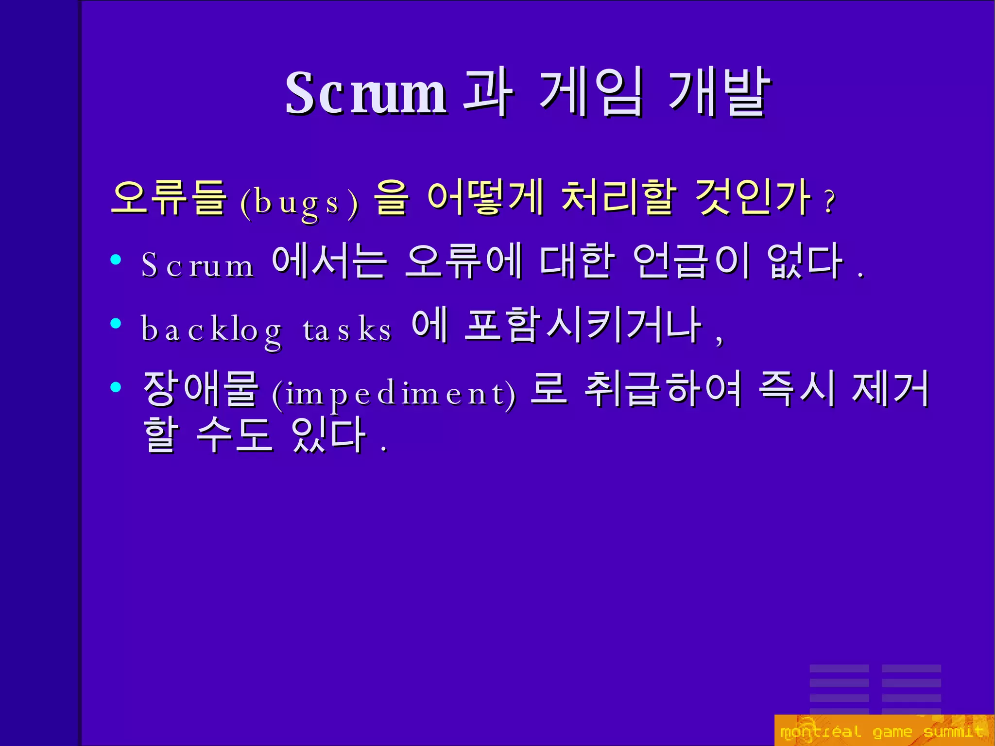 오류들 ( bugs) 을 어떻게 처리할 것인가 ? Scrum 에서는 오류에 대한 언급이 없다 . backlog tasks 에 포함시키거나 , 장애물 ( impedimen t) 로 취급하여 즉시 제거할 수도 있다 . Scrum 과 게임 개발 