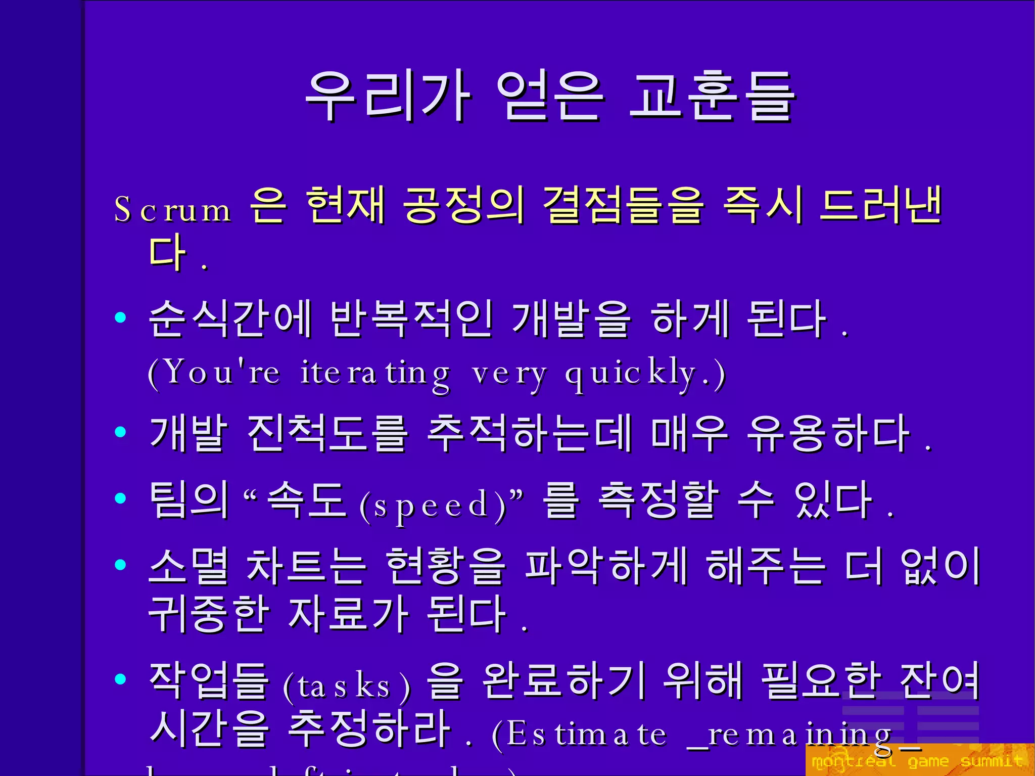 우리가 얻은 교훈들 Scrum 은 현재 공정의 결점들을 즉시 드러낸다 . 순식간에 반복적인 개발을 하게 된다 . (You're iterating very quickly.) 개발 진척도를 추적하는데 매우 유용하다 . 팀의 “속도 ( speed)” 를 측정할 수 있다 . 소멸 차트는 현황을 파악하게 해주는 더 없이 귀중한 자료가 된다 . 작업들 (tasks) 을 완료하기 위해 필요한 잔여 시간을 추정하라 . (Estimate _remaining_ hours left in tasks.) 