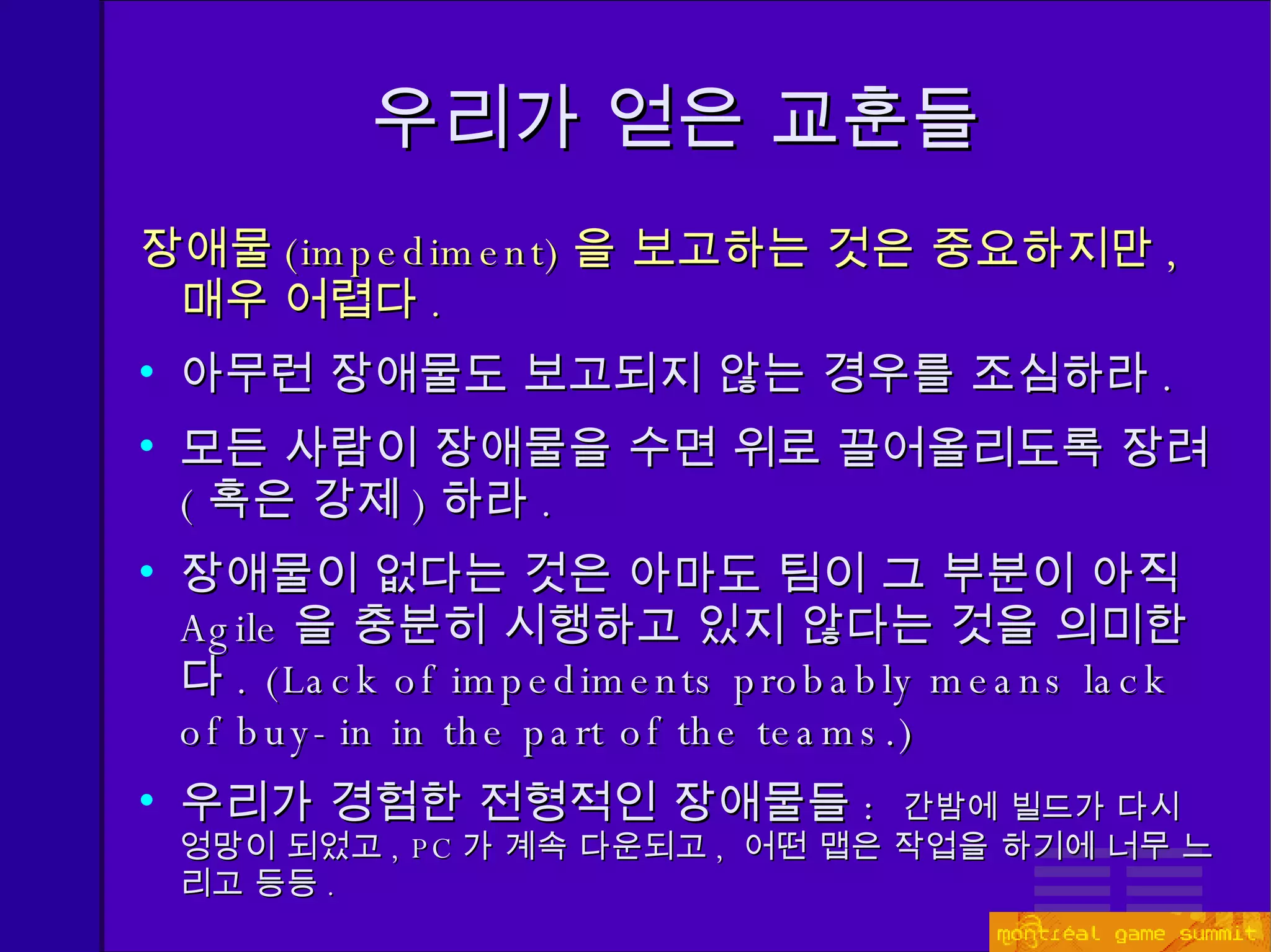 장애물 ( impediment) 을 보고하는 것은 중요하지만 ,  매우 어렵다 . 아무런 장애물도 보고되지 않는 경우를 조심하라 . 모든 사람이 장애물을 수면 위로 끌어올리도록 장려 ( 혹은 강제 ) 하라 . 장애물이 없다는 것은 아마도 팀이 그 부분이 아직  Agile 을 충분히 시행하고 있지 않다는 것을 의미한다 . (Lack of impediments probably means lack of buy-in in the part of the teams.) 우리가 경험한 전형적인 장애물들 :  간밤에 빌드가 다시 엉망이 되었고 , PC 가 계속 다운되고 ,  어떤 맵은 작업을 하기에 너무 느리고 등등 . 우리가 얻은 교훈들 