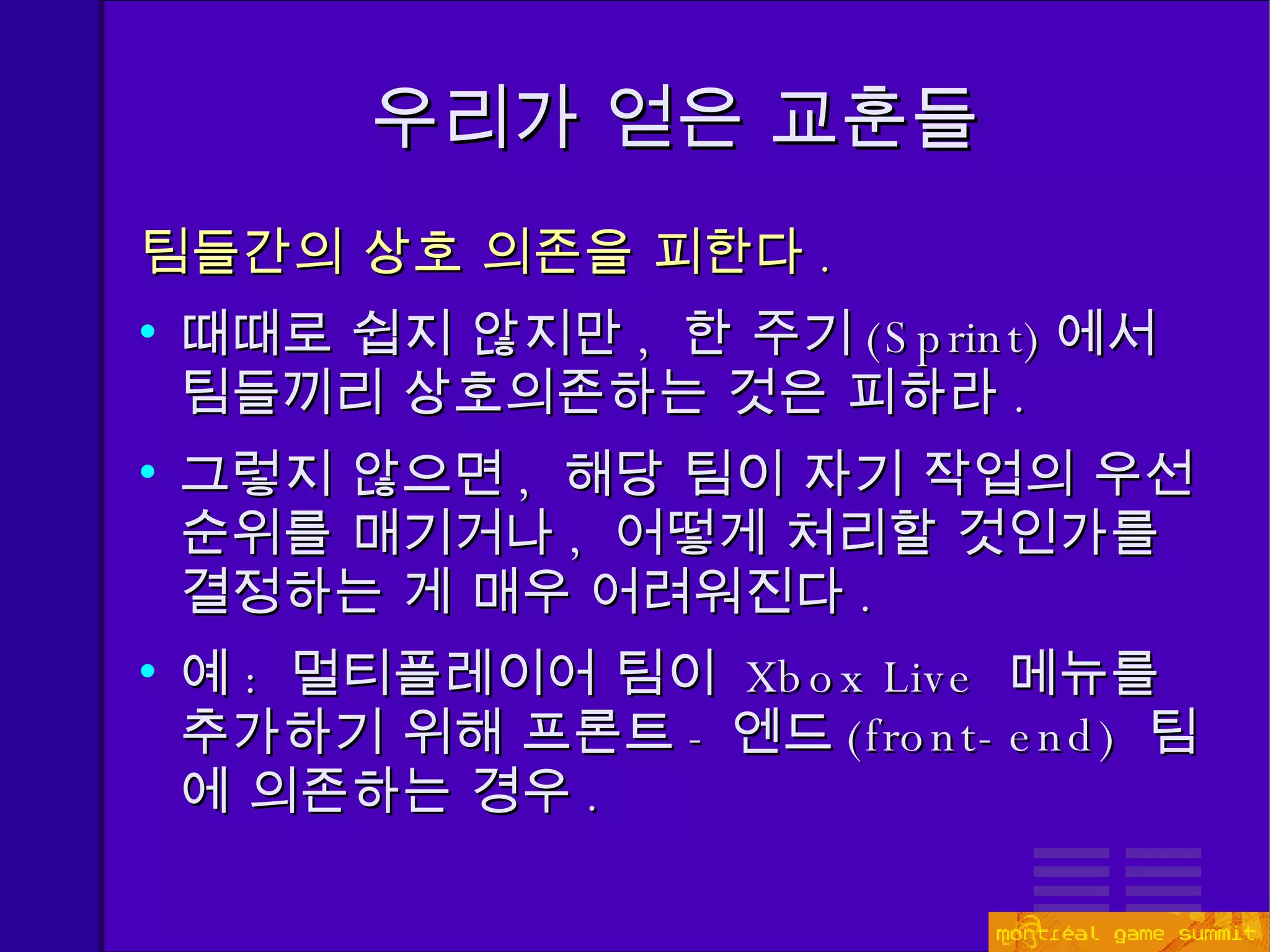 우리가 얻은 교훈들 팀들간의 상호 의존을 피한다 . 때때로 쉽지 않지만 ,  한 주기 (Sprint) 에서 팀들끼리 상호의존하는 것은 피하라 . 그렇지 않으면 ,  해당 팀이 자기 작업의 우선 순위를 매기거나 ,  어떻게 처리할 것인가를 결정하는 게 매우 어려워진다 . 예 :  멀티플레이어 팀이  Xbox Live  메뉴를 추가하기 위해 프론트 - 엔드 ( front-end)   팀에 의존하는 경우 . 