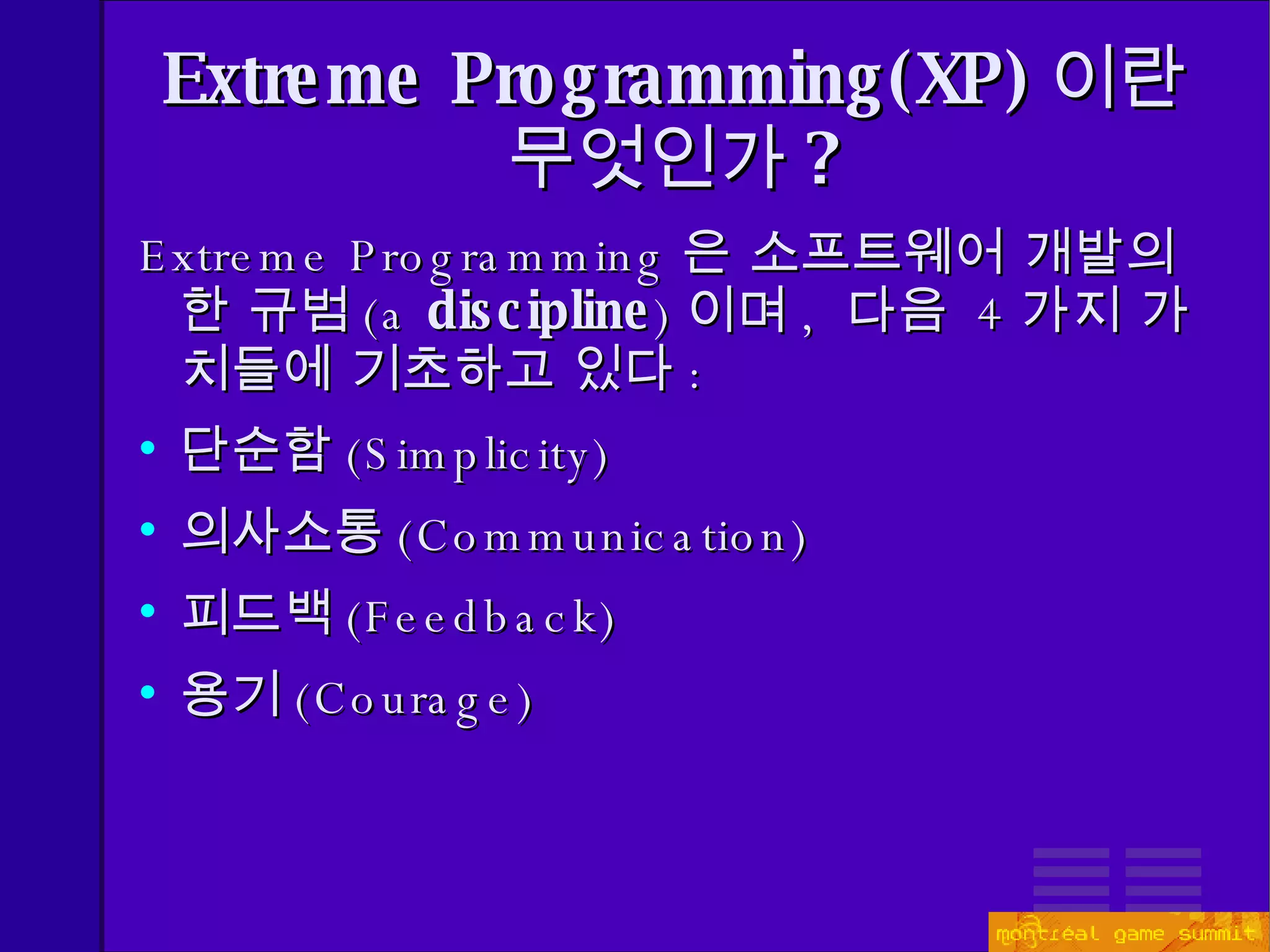 Extreme Programming(XP) 이란 무엇인가 ? Extreme Programming 은 소프트웨어 개발의  한   규범 ( a  discipline ) 이며 ,  다음  4 가지 가치들에 기초하고 있다 : 단순함 ( Simplicity) 의사소통 ( Communication) 피드백 ( Feedback) 용기 ( Courage) 