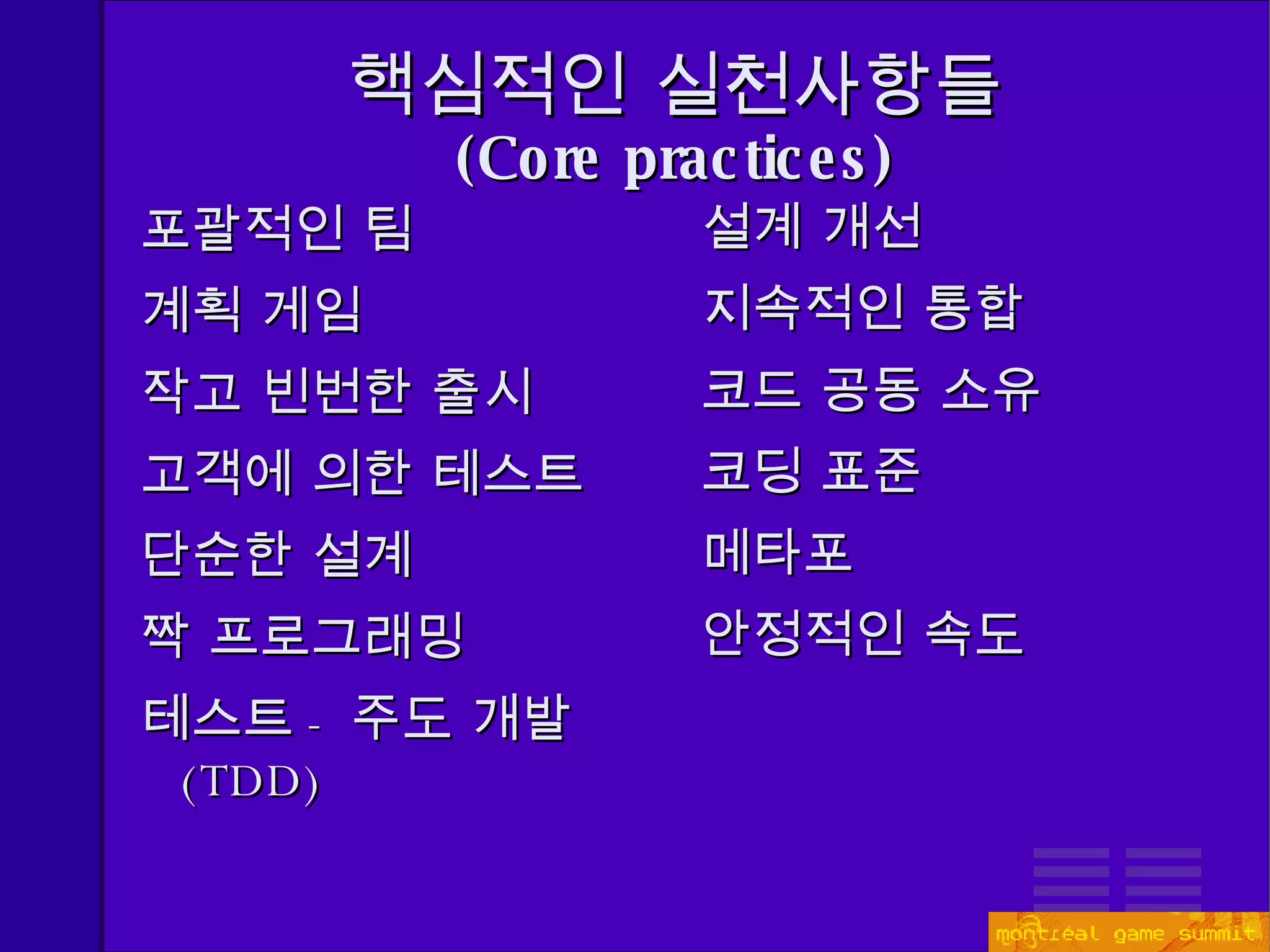 핵심적인 실천사항들 ( Core practices) 포괄적인 팀 계획 게임 작고 빈번한 출시 고객에 의한 테스트 단순한 설계 짝 프로그래밍 테스트 - 주도 개발 (TDD) 설계 개선 지속적인 통합 코드 공동 소유 코딩 표준 메타포 안정적인 속도 