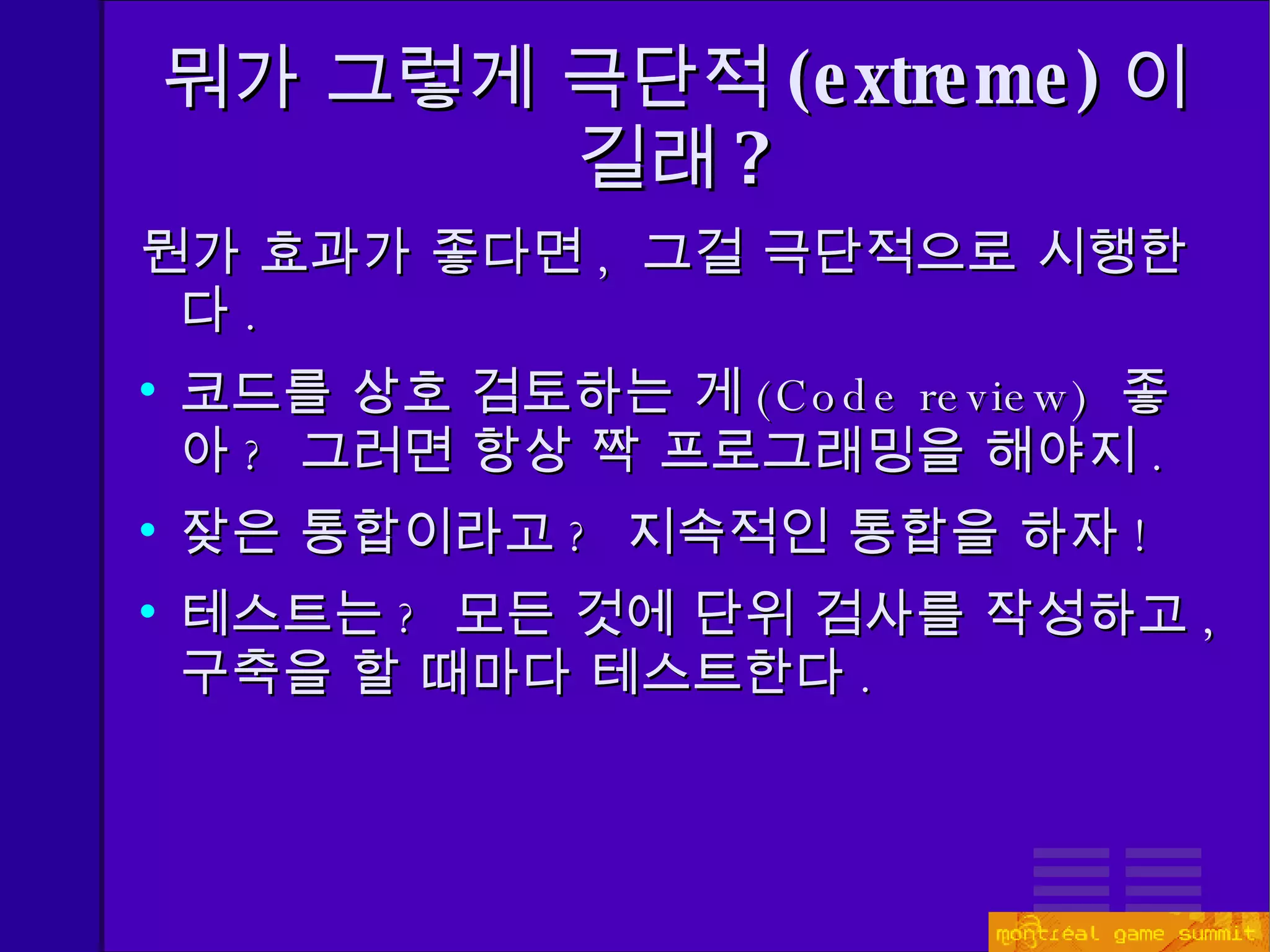 뭐가 그렇게 극단적 (extreme) 이길래 ? 뭔가 효과가 좋다면 ,  그걸 극단적으로 시행한다 . 코드를 상호 검토하는 게 ( Code review)   좋아 ?  그러면 항상 짝 프로그래밍을 해야지 . 잦은 통합이라고 ?   지속적인 통합을 하자 ! 테스트는 ?  모든 것에 단위 검사를 작성하고 ,  구축을 할 때마다   테스트한다 . 