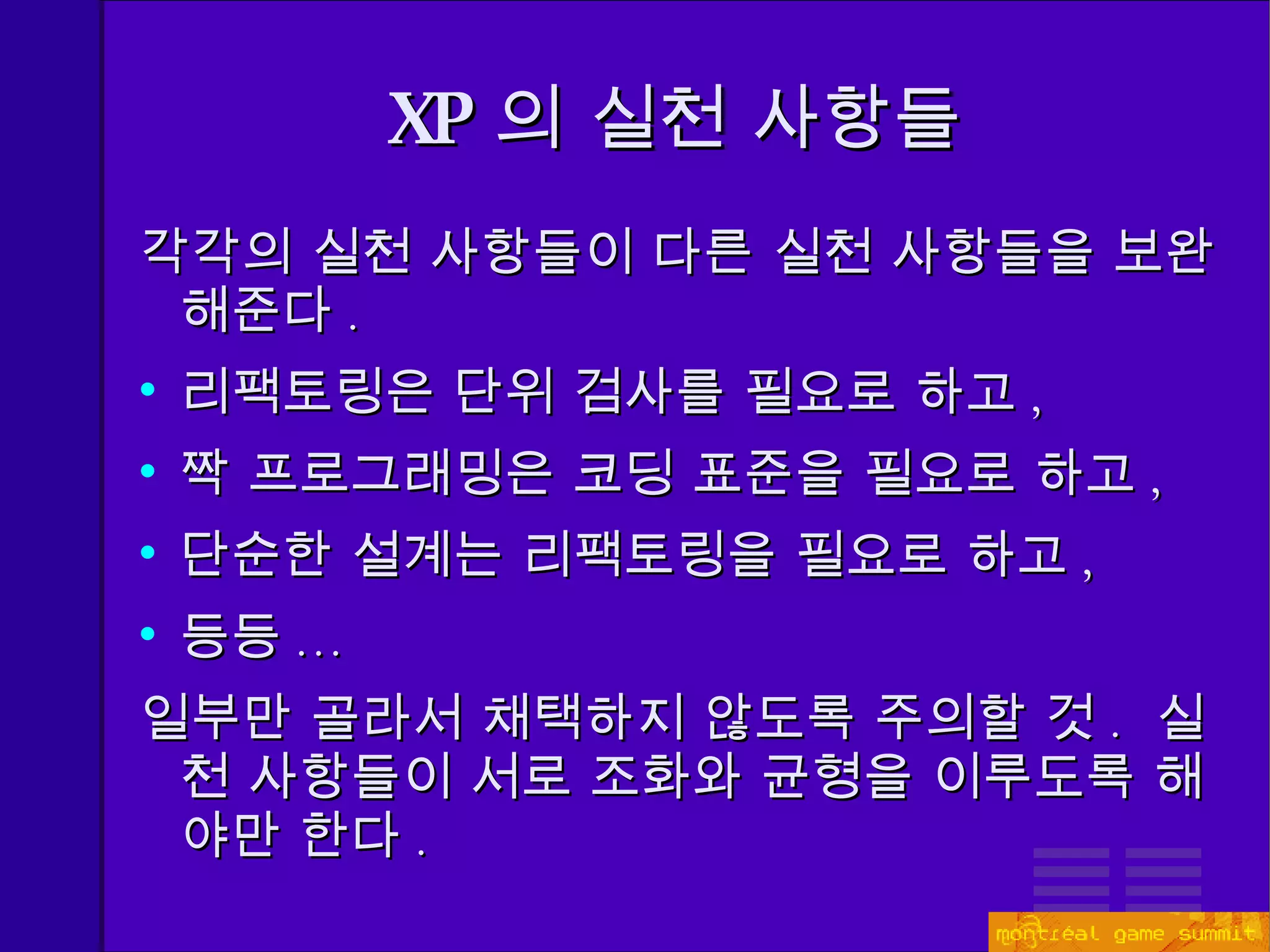 XP 의 실천 사항들 각각의 실천 사항들이 다른 실천 사항들을 보완해준다 . 리팩토링은 단위 검사를 필요로 하고 , 짝 프로그래밍은 코딩 표준을 필요로 하고 , 단순한 설계는 리팩토링을 필요로 하고 , 등등 ... 일부만 골라서 채택하지 않도록 주의할 것 .  실천 사항들이 서로 조화와 균형을 이루도록 해야만 한다 . 